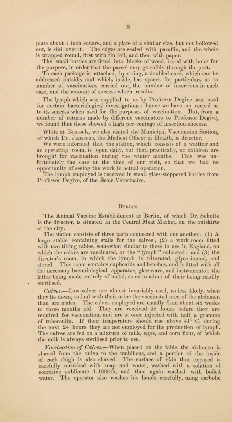 plate about 1 inch square, and a plate of a similar size, but not hollowed out, is slid over it. The edges are sealed with paraffin, and the whole is wrapped round, first with tin foil, and then with paper. The small bottles are fitted into blocks of wood, bored with holes for the purpose, in order that the parcel may go safely through the post. To each package is attached, by string, a doubled card, which can be addressed outside, and which, inside, has spaces for particulars as to number of -vaccinations carried out, the number of insertions in each case, and the amount of success which results. The lymph which was supplied to us by Professor Degive was used for certain bacteriological investigations; hence we have no record as to its success when used for the purposes of vaccination. But, from a number of returns made by different vaccinators to Professor Degive, we found that these showed a high per-centage of insertion-success. While at Brussels, we also visited the Municipal Vaccination Station, of which Dr. Janssens, the Medical Officer of Health, is director. We were informed that the station, which consists of a waiting and an operating room, is open daily, but that, practically, no children are brought for vaccination during the winter months. This was un¬ fortunately the case at the time of our visit, so that we had no opportunity of seeing the work in actual operation. The lymph employed is received in small glass-stoppered bottles from Professor Degive, of the Ecole Veterinaire. Berlin. The Animal Vaccine Establishment at Berlin, of which Dr. Schultz is the director, is situated in the Central Meat Market, on the outskirts of the city. The station consists of three parts connected with one another : (1) A large stable containing stalls for the calves $ (2) a work-room fitted with two tilting tables, somewhat similar to those in use in England, on which the calves are vaccinated, or the “ lymph ” collected ; and (3) the director’s room, in which the lymph is triturated, glycerinated, and stored. This room contains cupboards and benches, and is fitted with all the necessary bacteriological apparatus, glassware, and instruments ; the latter being made entirely of metal, so as to admit of their being readily sterilised. Calves.—Cow-calves are almost invariably used, as less likely, when they lie down, to foul with their urine the vaccinated area of the abdomen than are males. The calves employed are usually from about six weeks to three months old. They are received 48 hours before they are required for vaccination, and are at once injected with half a gramme of tuberculin. If their temperature should rise above 41° C. during the next 24 hours they are not employed for the production of lymph. The calves are fed on a mixture of milk, eggs, and corn flour, of which the milk is always sterilised prior to use. Vaccination of Calves.—When placed on the table, the abdomen is shaved from the vulva to the umbilicus, and a portion of the inside of each thigh is also shaved. The surface of skin thus exposed is carefully scrubbed with soap and water, washed with a solution of corrosive sublimate 1-1000th, and then again washed with boiled water. The operator also washes his hands carefully, using carbolic