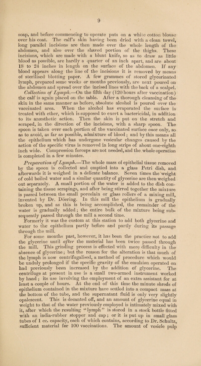 soap, and before commencing to operate puts on a white cotton blouse over his coat. The calf’s skin having been dried with a clean towel, long parallel incisions are then made over the whole length of the abdomen, and also over the shaved portion of the thighs. These incisions, which are made with a blunt knife, so as to draw as little blood as possible, are hardly a quarter of an inch apart, and are about 18 to 24 inches in length on the surface of the abdomen. If any blood appears along the line of the incisions it is removed by means of sterilised blotting paper. A few grammes of stored glycerinated lymph, prepared some weeks or months previously, are next poured on the abdomen and spread over the incised lines with the back of a scalpel. Collection of Lymph.—On the fifth day (120 hours after vaccination) the calf is again placed on the table. After a thorough cleansing of the skin in the same manner as before, absolute alcohol is poured over the vaccinated area. When the alcohol has evaporated the surface is treated with ether, which is supposed to exert a bactericidal, in addition to its anaesthetic action. Then the skin is put on the stretch and scraped, in the direction of the incisions, with a sharp spoon. The spoon is taken over each portion of the vaccinated surface once only, so as to avoid, as far as possible, admixture of blood; and by this means all the epithelium which has undergone vesicular changes caused by the action of the specific virus is removed in long strips of about one-eighth inch wide. Compression forceps are not needed, and the whole operation is completed in a few minutes. Preparation of Lymph.—The whole mass of epithelial tissue removed by the spoon is collected and emptied into a glass Petri dish, and afterwards it is weighed in a delicate balance. Seven times the 'weight of cold boiled water and a similar quantity of glycerine are then weighed out separately. A small portion of the water is added to the dish con¬ taining the tissue scrapings, and after being stirred together the mixture is passed between the small porcelain or glass rollers of a mixing mill, invented by Dr. Doering. In this mill the epithelium is gradually broken up, and as this is being accomplished, the remainder of the water is gradually added; the entire bulk of the mixture being sub¬ sequently passed through the mill a second time. Formerly it was the custom at this station to add both glycerine and water to the epithelium partly before and partly during its passage through the mill. For some months past, however, it has been the practice not to add the glycerine until after the material has been twice passed through the mill. This grinding process is effected with more difficulty in the absence of glycerine; but the reason for the alteration is that much of the lymph is now centrifugalised, a method of procedure which would be unduly prolonged if the specific gravity of the emulsion operated on had previously been increased by the addition of glycerine. The centrifuge at present in use is a small two-armed instrument worked by hand ; its use involving the employment of an extra assistant for at least a couple of hours. At the end of this time the minute shreds of epithelium contained in the mixture have settled into a compact mass at the bottom of the tube, and the supernatant fluid is only very slightly opalescent. This is decanted off, and an amount of glycerine equal in weight to that of the water previously employed is intimately mixed with it, after which the resulting “lymph” is stored in a stock bottle fitted with an india-rubber stopper and cap; or it is put up in small glass tubes of 1 cc. capacity, each of which contains, according to Dr. Schultz,, sufficient material for 100 vaccinations. The amount of vesicle pulp