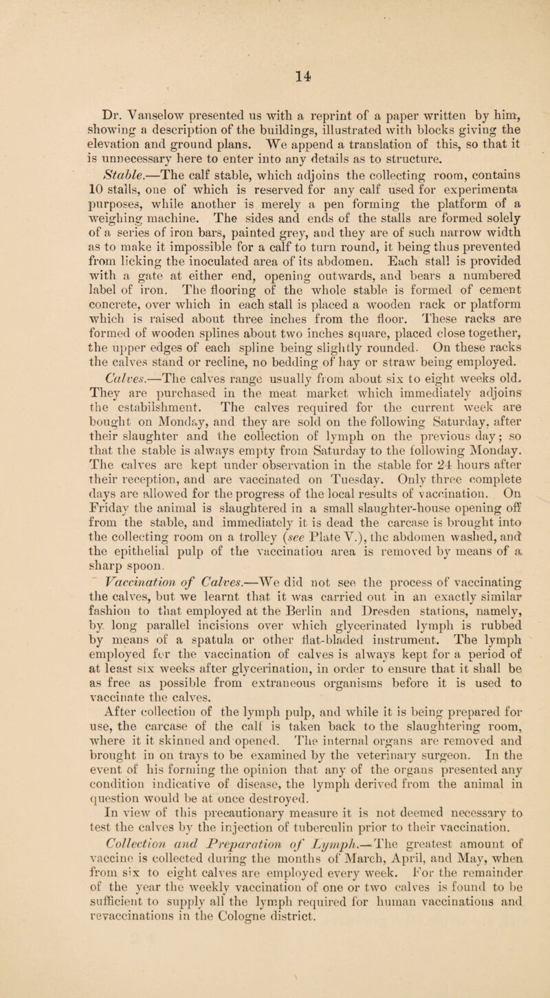 Dr. Vanselow presented us with a reprint of a paper written by him, showing a description of the buildings, illustrated with blocks giving the elevation and ground plans. We append a translation of this, so that it is unnecessary here to enter into any details as to structure. Stable.—The calf stable, which adjoins the collecting room, contains 10 stalls, one of which is reserved for any calf used for experimenta purposes, while another is merely a pen forming the platform of a weighing machine. The sides and ends of the stalls are formed solely of a series of iron bars, painted grey, and they are of such narrow width as to make it impossible for a calf to turn round, it being thus prevented from licking the inoculated area of its abdomen. Each stall is provided with a gate at either end, opening outwards, and bears a numbered label of iron. The flooring of the whole stable is formed of cement concrete, over which in each stall is placed a wooden rack or platform which is raised about three inches from the floor. These racks are formed of wooden splines about two inches square, placed close together, the upper edges of each spline being slightly rounded. On these racks the calves stand or recline, no bedding of hay or straw being employed. Calves.—The calves range usually from about six to eight weeks old. They are purchased in the meat market which immediately adjoins the estabilshment. The calves required for the current week are bought on Monday, and they are sold on the following Saturday, after their slaughter and the collection of lymph on the previous day; so that the stable is always empty from Saturday to the following Monday. The calves are kept under observation in the stable for 24 hours after their reception, and are vaccinated on Tuesday. Only three complete days are allowed for the progress of the local results of vaccination. On Friday the animal is slaughtered in a small slaughter-house opening off from the stable, and immediately it is dead the carcase is brought into the collecting room on a trolley {see Plate V.), the abdomen washed, and' the epithelial pulp of the vaccination area is removed by means of a sharp spoon. Vaccination of Calves.—We did not see the process of vaccinating the calves, but we learnt that it was carried out in an exactly similar fashion to that employed at the Berlin and Dresden stations, namely, by long parallel incisions over which glycerinated lymph is rubbed by means of a spatula or other flat-bladed instrument. The lymph employed for the vaccination of calves is always kept for a period of at least six weeks after glycerination, in order to ensure that it shall be as free as possible from extraneous organisms before it is used to vaccinate the calves. After collection of the lymph pulp, and while it is being prepared for use, the carcase of the calf is taken back to the slaughtering room, where it it skinned and opened. The internal organs are removed and brought in on trays to be examined by the veterinary surgeon. In the event of his forming the opinion that any of the organs presented any condition indicative of disease, the lymph derived from the animal in question would be at once destroyed. In view of this precautionary measure it is not deemed necessary to test the calves by the injection of tuberculin prior to their vaccination. Collection and Preparation of Lymph.—The greatest amount of vaccine is collected during the months of March, April, and May, when from six to eight calves are employed every week. For the remainder of the year the weekly vaccination of one or two calves is found to be sufficient to supply all the lymph required for human vaccinatious and revaccinations in the Cologne district.