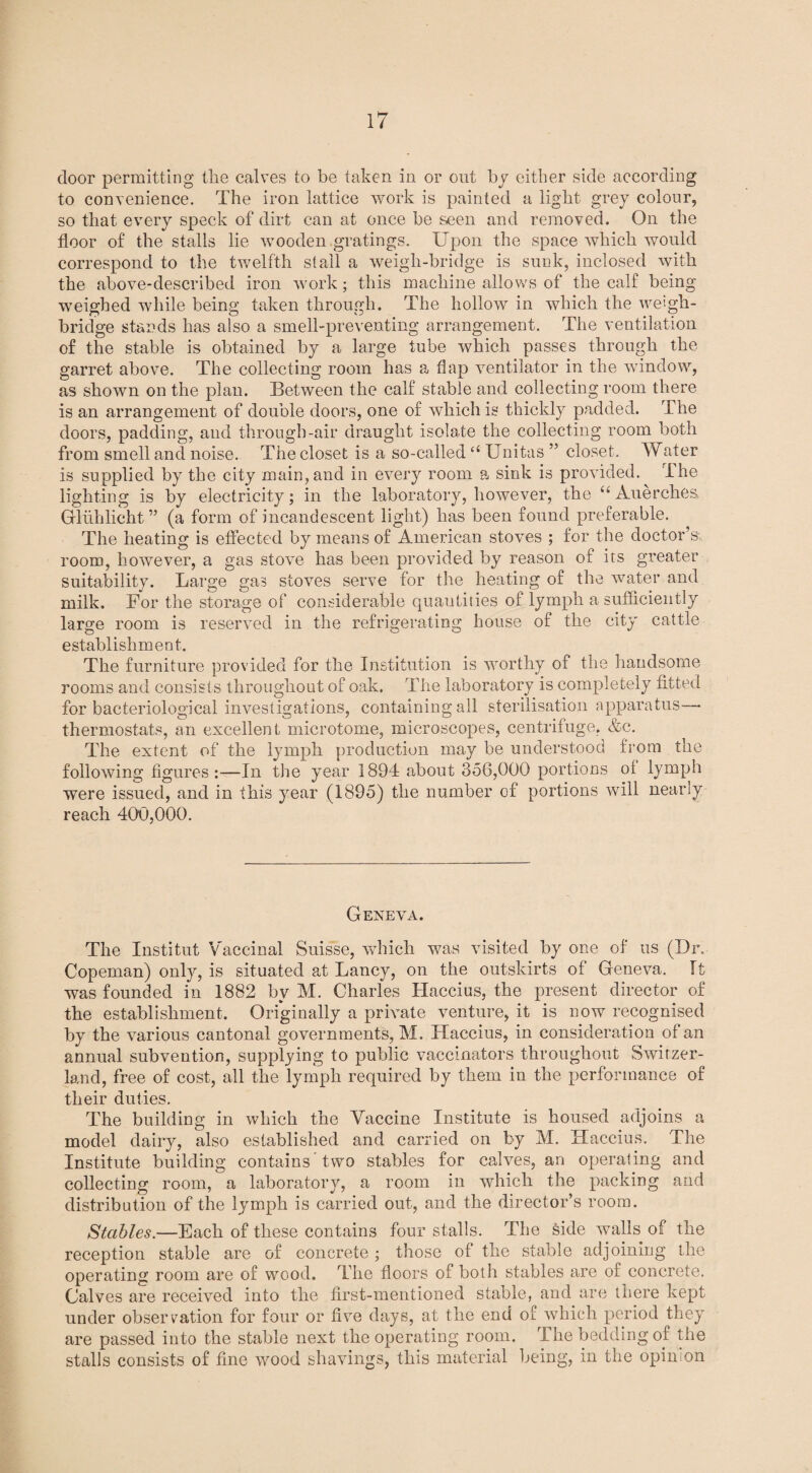 door permitting the calves to be taken in or out by either side according to convenience. The iron lattice work is painted a light grey colour, so that every speck of dirt can at once be seen and removed. On the floor of the stalls lie wooden gratings. Upon the space which would correspond to the twelfth stall a weigli-bridge is sunk, inclosed with the above-described iron work ; this machine allows of the calf being weighed while being taken through. The hollow in which the weigh¬ bridge stands lias also a smell-preventing arrangement. The ventilation of the stable is obtained by a large tube which passes through the garret above. The collecting room has a flap ventilator in the window, as shown on the plan. Between the calf stable and collecting room there is an arrangement of double doors, one of which is thickly padded. The doors, padding, and through-air draught isolate the collecting room both from smell and noise. The closet is a so-called “ Unites ” closet. Water is supplied by the city main,and in every room a sink is provided. The lighting is by electricity; in the laboratory, however, the “ Auerches. Gfliihlicht ” (a form of incandescent light) has been found preferable. The heating is effected by means of American stoves ; for the doctor’s room, however, a gas stove has been provided by reason of its greater suitability. Large gas stoves serve for the heating of the water and milk. For the storage of considerable quantities of lymph a sufficiently large room is reserved in the refrigerating house of the city cattle establishment. The furniture provided for the Institution is worthy of the handsome rooms and consists throughout of oak. The laboratory is completely fitted for bacteriological investigations, containing all sterilisation apparatus— thermostats, an excellent microtome, microscopes, centrifuge, &c. The extent of the lymph production may be understood from the following figures :—In the year 1894 about 356,000 portions oi lymph were issued, and in this year (1895) the number of portions will nearly reach 400,000. Geneva. The Institut Vaccinal Suisse, which was visited by one of us (Dr. Copeman) only, is situated at Lancy, on the outskirts of Geneva. It was founded in 1882 by M. Charles Haccius, the present director of the establishment. Originally a private venture, it is now recognised by the various cantonal governments, M. Haccius, in consideration of an annual subvention, supplying to public vaccinators throughout Switzer¬ land, free of cost, all the lymph required by them in the performance of their duties. The building in which the Vaccine Institute is housed adjoins a model dairy, also established and carried on by M. Haccius. The Institute building contains two stables for calves, an operating and collecting room, a laboratory, a room in which the packing and distribution of the lymph is carried out, and the director’s room. Stables.—Each of these contains four stalls. The side walls of the reception stable are of concrete ; those of the stable adjoining the operating room are of wood. The floors of both stables are of concrete. Calves are received into the first-mentioned stable, and are there kept under observation for four or five days, at the end of which period they are passed into the stable next the operating room. The bedding of the stalls consists of fine wood shavings, this material being, in the opinion