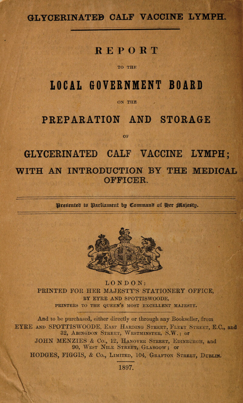 REPORT TO THE LOCAL 60VERNMENT BOARD ON THE PREPARATION AND STORAGE OF GLYCERINATED CALF VACCINE LYMPH; WITH AN INTRODUCTION BY THE MEDICAL OFFICER. Pre£ente$ in parliament fcg Command nf Her iHajetftj). LONDON: PRINTED FOR HER MAJESTY’S STATIONERY OFFICE, BY EYRE AND SPOTTISWOODE, PRINTERS TO THE QUEEN’S MOST EXCELLENT MAJESTY. And to be purchased, either directly or through any Bookseller, from EYRE and SPOTTISWOODE, East Harding Street, Fleet Street, E.C., and 32, Abingdon Street, Westminster, S.W.; or JOHN MENZIES & Co., 12, Hanover Street, Edinburgh, and 90, West Nile Street, Glasgow; or HODGES, FIGGIS, & Co., Limited, 104, Grafton Street, Dublin.