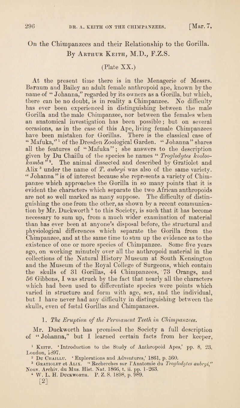 On tlie Chimpanzees and their Relationship to the Gorilla. By Arthur Keith, M.D., F.Z.S. (Plate XX.) At the present time there is in the Menagerie of Messrs. Barnum and Bailey an adult female anthropoid ape, known by the name of “ Johanna,” regarded by its owners as a Gorilla, but which, there can be no doubt, is in reality a Chimpanzee. No difficulty has ever been experienced in distinguishing between the male Gorilla and the male Chimpanzee, nor between the females when an anatomical investigation has been possible; but on several occasions, as in the case of this Ape, living female Chimpanzees have been mistaken for Gorillas. There is the classical case of “ Mafuka,”1 of the Dresden Zoological Garden. “ Johanna” shares all the features of “Mafuka”; she answers to the description given by Du Chaillu of the species he names “ Troglodytes Icooloo- Jcamba ”2. The animal dissected and described bv Gratiolet and Alix 3 under the name of T. aubryi was also of the same variety. “ Johanna” is of interest because she represents a variety of Chim¬ panzee which approaches the Gorilla in so many points that it is evident the characters which separate the two African anthropoids are not so well marked as many suppose. The difficulty of distin¬ guishing the one from the other, as shown by a recent communica¬ tion by Mr. Duckworth4 to this Society, is such that it has become necessary to sum up, from a much wider examination of material than has ever been at anyone’s disposal before, the structural and physiological differences which separate the Gorilla from the Chimpanzee, and at the same time to stim up the evidence as to the existence of one or more species of Chimpanzee. Some five years ago, on working minutely over all the anthropoid material in the collections of the Natural History Museum at South Kensington and the Museum of the Royal College of Surgeons, which contain the skulls of 31 Gorillas, 44 Chimpanzees, 73 Orangs, and 56 Gibbons, I was struck by the fact that nearly all the characters which had been used to differentiate species were points which varied in structure and form with age, sex, and the individual, but I have never had any difficulty in distinguishing between the skulls, even of foetal Gorillas and Chimpanzees. 1. The Eruption of the Permanent Teeth in Chimpanzees. Mr. Duckworth has promised the Society a full description of “ Johanna,” but I learned certain facts from her keeper, 1 Keith. * Introduction to the Study of Anthropoid Apes,’ pp. 8, 23. London, 1897. 2 Du Chaillu. ‘ Explorations and Adventures,’ 1861, p. 360. 3 Gratiolet et Alix. “ Recherches sur l’Anatomie du Troglodytes aubryi Nouv. Archiv. du Mus. Hist. Nat. 1866, t. ii. pp. 1-263. 4 W. L. H. Duckworth. P. Z. S. 1898, p. 989. [2]