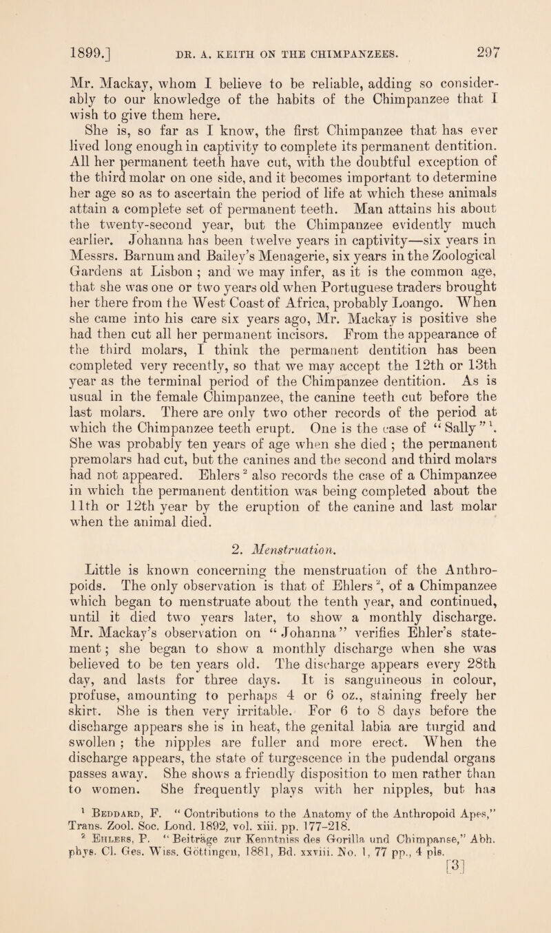 Mr. Mackay, whom I believe to be reliable, adding so consider¬ ably to our knowledge of the habits of the Chimpanzee that I wish to give them here. She is, so far as I know, the first Chimpanzee that has ever lived long enough in captivity to complete its permanent dentition. All her permanent teeth have cut, with the doubtful exception of the third molar on one side, and it becomes important to determine her age so as to ascertain the period of life at which these animals attain a complete set of permanent teeth. Man attains his about the twenty-second year, but the Chimpanzee evidently much earlier. Johanna has been twelve years in captivity—six years in Messrs. Barnum and Bailey’s Menagerie, six years in the Zoological Gardens at Lisbon ; and we may infer, as it is the common age, that she was one or two years old when Portuguese traders brought her there from the West Coast of Africa, probably Loango. When she came into his care six years ago, Mr. Mackay is positive she had then cut all her permanent incisors. From the appearance of the third molars, I think the permanent dentition has been completed very recently, so that we may accept the 12th or 13th year as the terminal period of the Chimpanzee dentition. As is usual in the female Chimpanzee, the canine teeth cut before the last molars. There are only two other records of the period at which the Chimpanzee teeth erupt. One is the case of “ Sally” l. She was probably ten years of age when she died ; the permanent premolars had cut, but the canines and the second and third molars had not appeared. Ehlers2 also records the case of a Chimpanzee in which the permanent dentition was being completed about the 11th or 12th year by the eruption of the canine and last molar when the animal died. 2. Menstruation. Little is known concerning the menstruation of the Anthro¬ poids. The only observation is that of Ehlers2, of a Chimpanzee which began to menstruate about the tenth year, and continued, until it died two years later, to show a monthly discharge. Mr. Mackay’s observation on “Johanna” verifies Ehler’s state¬ ment ; she began to show a monthly discharge when she was believed to be ten years old. The discharge appears every 28th day, and lasts for three days. It is sanguineous in colour, profuse, amounting to perhaps 4 or 6 oz., staining freely her skirt. She is then verjr irritable. For 6 to 8 days before the discharge appears she is in heat, the genital labia are turgid and swollen ; the nipples are fuller and more erect. When the discharge appears, the state of turgescence in the pudendal organs passes away. She shows a friendly disposition to men rather than to women. She frequently plays with her nipples, but has 1 Beddard, F. “ Contributions to the Anatomy of the Anthropoid Apes,” Trans. Zool. Soc. Lond. 1892, vol. xiii. pp. 177-218. 2 Ehlers. P. “ Beitrage zur Kenntniss des Gorilla und Chimpanse,” Abh. phye. Cl. Ges. Wiss. Gottingen. 1881, Bd. xxviii. No. 1, 77 pp., 4 pis. [3]