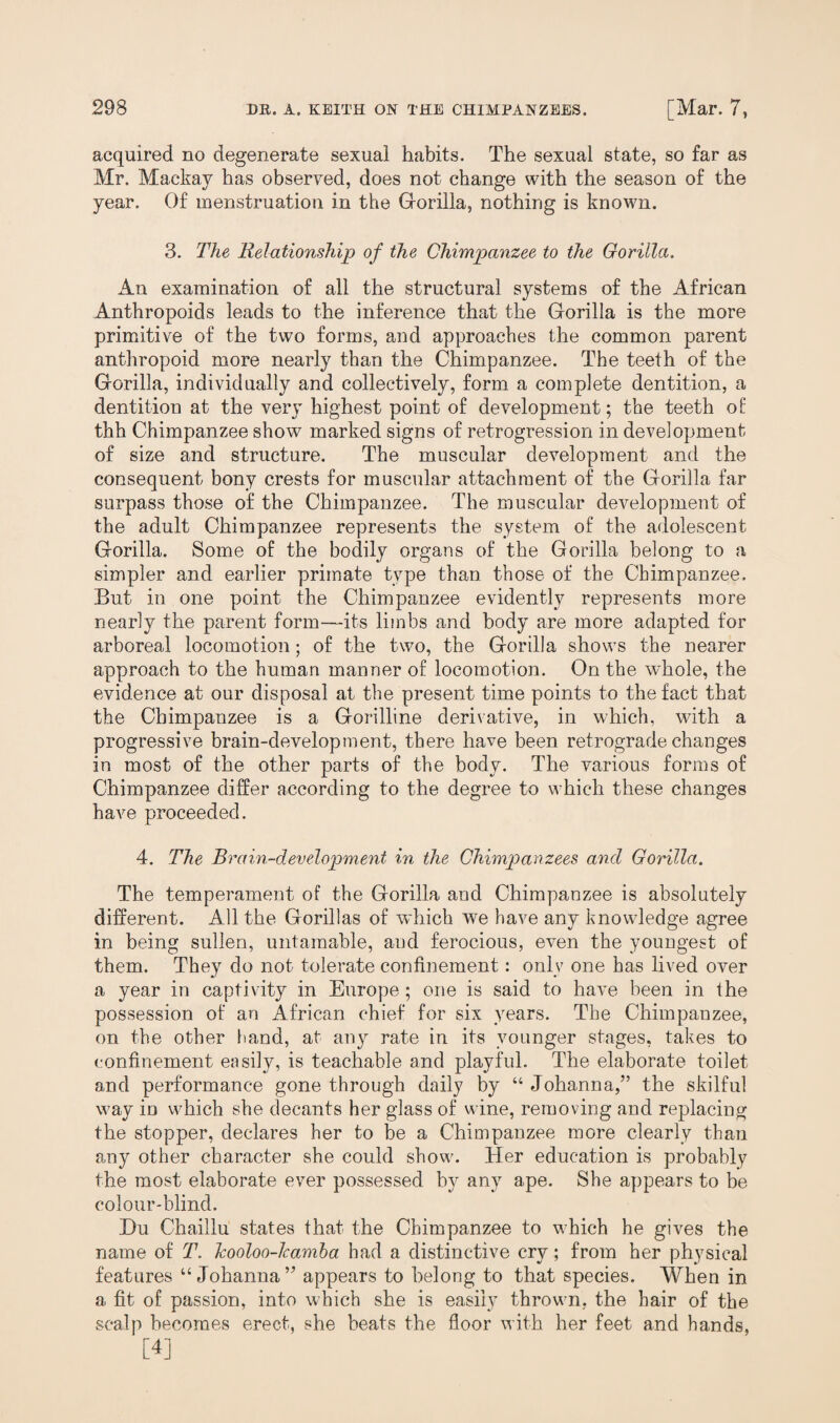 acquired no degenerate sexual habits. The sexual state, so far as Mr. Mackay has observed, does not change with the season of the year. Of menstruation in the Gorilla, nothing is known. 3. The Relationship of the Chimpanzee to the Gorilla. An examination of all the structural systems of the African Anthropoids leads to the inference that the Gorilla is the more primitive of the two forms, and approaches the common parent anthropoid more nearly than the Chimpanzee. The teeth of the Gorilla, individually and collectively, form a complete dentition, a dentition at the very highest point of development; the teeth of thh Chimpanzee show7 marked signs of retrogression in development of size and structure. The muscular development and the consequent bony crests for muscular attachment of the Gorilla far surpass those of the Chimpanzee. The muscular development of the adult Chimpanzee represents the system of the adolescent Gorilla. Some of the bodily organs of the Gorilla belong to a simpler and earlier primate type than those of the Chimpanzee. But in one point the Chimpanzee evidently represents more nearly the parent form—its limbs and body are more adapted for arboreal locomotion; of the two, the Gorilla shows the nearer approach to the human manner of locomotion. On the whole, the evidence at our disposal at the present time points to the fact that the Chimpanzee is a Gorilline derivative, in which, with a progressive brain-development, there have been retrograde changes in most of the other parts of the body. The various forms of Chimpanzee differ according to the degree to which these changes have proceeded. 4. The Brain-development in the Chimpanzees and Gorilla. The temperament of the Gorilla and Chimpanzee is absolutely different. All the Gorillas of which we have any knowledge agree in being sullen, untamable, and ferocious, even the youngest of them. They do not tolerate confinement: only one has lived over a year in captivity in Europe ; one is said to have been in the possession of an African chief for six years. The Chimpanzee, on the other hand, at any rate in its younger stages, takes to confinement easily, is teachable and playful. The elaborate toilet and performance gone through daily by “ Johanna,” the skilful v?ay io which she decants her glass of wine, removing and replacing the stopper, declares her to be a Chimpanzee more clearly than any other character she could show. Her education is probably the most elaborate ever possessed by any ape. She appears to be colour-blind. Hu Chaillu states that the Chimpanzee to which he gives the name of T. Jcooloo-kamba had a distinctive cry; from her physical features “Johanna” appears to belong to that species. When in a fit of passion, into which she is easily throw n, the hair of the scalp becomes erect, she beats the floor with her feet and hands, [4]