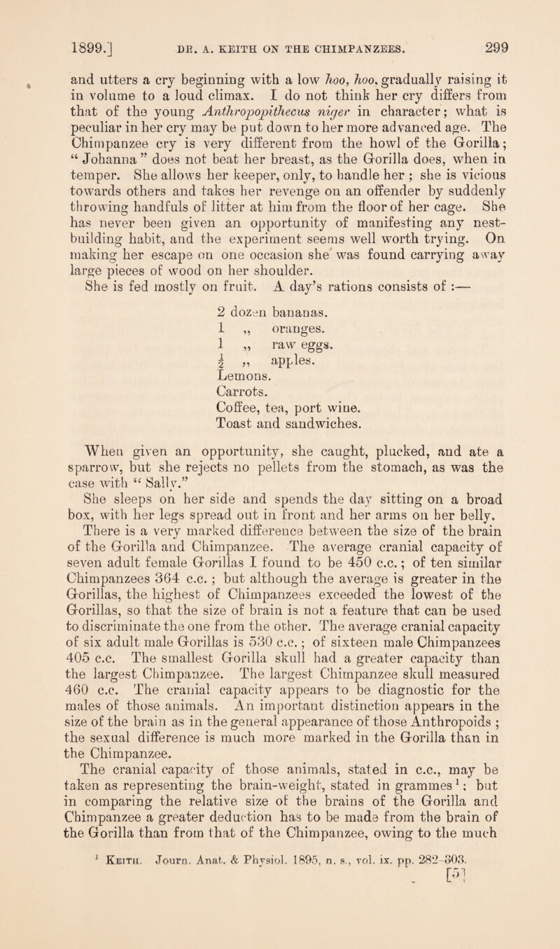 and utters a cry beginning with a low hoo, hoo, gradually raising it in volume to a loud climax. I do not think her cry differs from that of the young Anthropopithecus niger in character; what is peculiar in her cry may be put down to her more advanced age. The Chimpanzee cry is very different from the howl of the Gorilla; “ Johanna ” does not beat her breast, as the Gorilla does, when in temper. She allows her keeper, only, to handle her ; she is vicious towards others and fakes her revenge on an offender by suddenly throwing handfuls of litter at him from the floor of her cage. She has never been given an opportunity of manifesting any nest¬ building habit, and the experiment seems well worth trying. On making her escape on one occasion she was found carrying away large pieces of wood on her shoulder. She is fed mostly on fruit. A day’s rations consists of :— 2 dozen bananas. 1 ,, oranges. 1 „ raw eggs. \ „ apples. Lemons. Carrots. Coffee, tea, port wine. Toast and sandwiches. When given an opportunity, she caught, plucked, and ate a sparrow, but she rejects no pellets from the stomach, as was the case with “ Sally.” She sleeps on her side and spends the day sitting on a broad box, with her legs spread out in front and her arms on her belly. There is a very marked difference between the size of the brain of the Gorilla and Chimpanzee. The average cranial capacity of seven adult female Gorillas I found to be 450 c.c.; of ten similar Chimpanzees 364 c.c. ; but although the average is greater in the Gorillas, the highest of Chimpanzees exceeded the lowest of the Gorillas, so that the size of brain is not a feature that can be used to discriminate the one from the other. The average cranial capacity of six adult male Gorillas is 530 c.c.; of sixteen male Chimpanzees 405 c.c. The smallest Gorilla skull had a greater capacity than the largest Chimpanzee. The largest Chimpanzee skull measured 460 c.c. The cranial capacity appears to be diagnostic for the males of those animals. An important distinction appears in the size of the brain as in the general appearance of those Anthropoids ; the sexual difference is much more marked in the Gorilla than in the Chimpanzee. The cranial capacity of those animals, stated in c.c., may be taken as representing the brain-weight, stated in grammes1; but in comparing the relative size of the brains of the Gorilla and Chimpanzee a greater deduction has to be made from the brain of the Gorilla than from that of the Chimpanzee, owing to the much 1 Keith. Journ. Anal. & Physiol. 1895. n, s., rol. ix. pp. 282-803. . [>*1