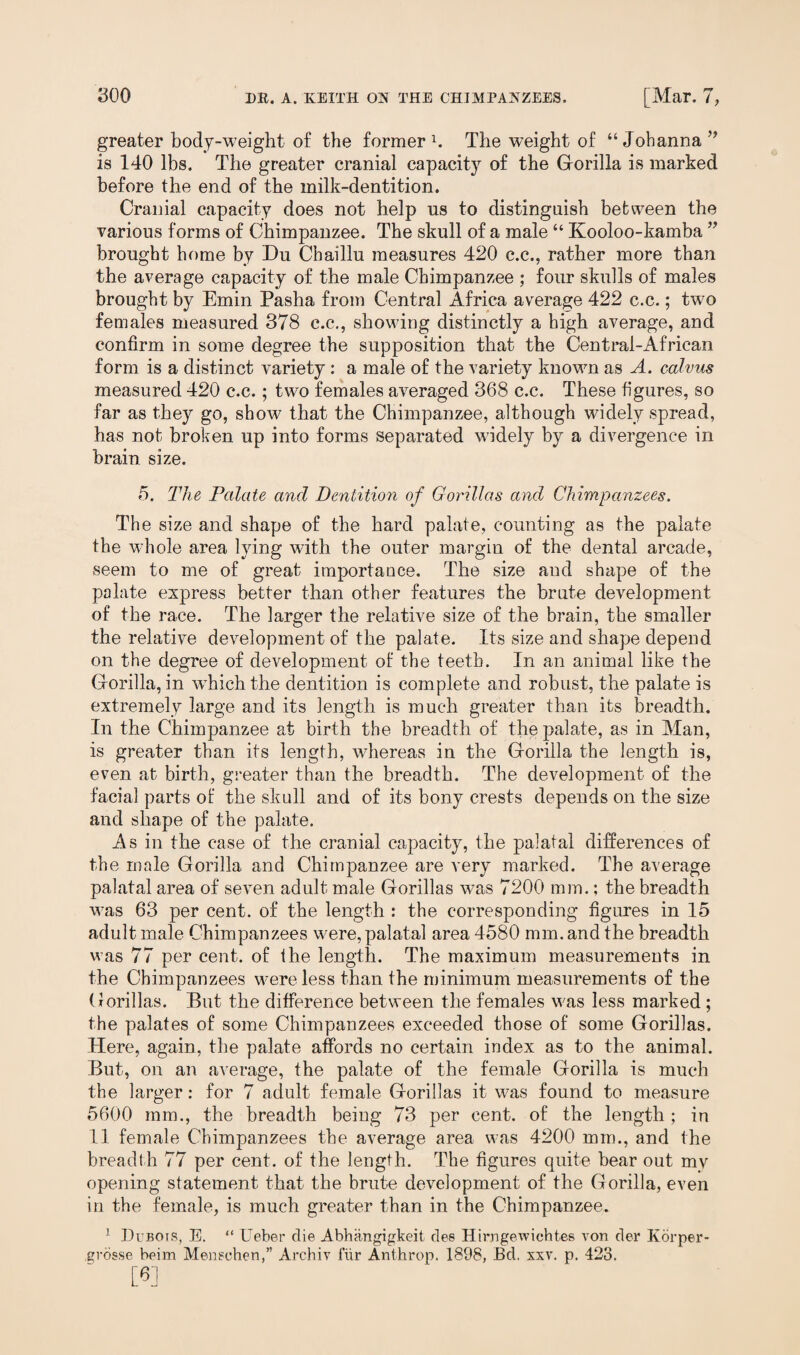 greater body-weight of the former1. The weight of “ Johanna ” is 140 lbs. The greater cranial capacity of the Gorilla is marked before the end of the milk-dentition. Cranial capacity does not help us to distinguish between the various forms of Chimpanzee. The skull of a male “ Kooloo-kamba ” brought home by Du Chaillu measures 420 c.c., rather more than the average capacity of the male Chimpanzee ; four skulls of males brought by Emin Pasha from Central Africa average 422 c.c.; two females measured 378 c.c., showing distinctly a high average, and confirm in some degree the supposition that the Central-African form is a distinct variety: a male of the variety known as A. calvas measured 420 c.c.; two females averaged 368 c.c. These figures, so far as they go, show that the Chimpanzee, although widely spread, has not broken up into forms separated widely by a divergence in brain size. 5. The Palate and Dcntitio7i of Gorillas and Chimpanzees. The size and shape of the hard palate, counting as the palate the whole area lying with the outer margin of the dental arcade, seem to me of great importance. The size and shape of the palate express better than other features the brute development of the race. The larger the relative size of the brain, the smaller the relative development of the palate. Its size and shape depend on the degree of development of the teeth. In an animal like the Gorilla, in wThich the dentition is complete and robust, the palate is extremely large and its length is much greater than its breadth. In the Chimpanzee at birth the breadth of the palate, as in Man, is greater than its length, whereas in the Gorilla the length is, even at birth, greater than the breadth. The development of the facial parts of the skull and of its bony crests depends on the size and shape of the palate. As in the case of the cranial capacity, the palatal differences of the male Gorilla and Chimpanzee are very marked. The average palatal area of seven adult male Gorillas was 7200 mm.; the breadth w?as 63 per cent, of the length : the corresponding figures in 15 adult male Chimpanzees w^ere, palatal area 4580 mm. and the breadth was 77 per cent, of the length. The maximum measurements in the Chimpanzees w7ere less than the minimum measurements of the Gorillas. But the difference between the females was less marked ; the palates of some Chimpanzees exceeded those of some Gorillas. Here, again, the palate affords no certain index as to the animal. But, on an average, the palate of the female Gorilla is much the larger: for 7 adult female Gorillas it was found to measure 5600 mm., the breadth being 73 per cent, of the length ; in 11 female Chimpanzees the average area was 4200 mm., and the breadth 77 per cent, of the length. The figures quite bear out mv opening statement that the brute development of the Gorilla, even in the female, is much greater than in the Chimpanzee. 1 Dubois, E. “ Ueber die Abhangigkeit ties Hirngewichtes von der Korper- grosse beim Mensohen,” Archiv f’iir Anthrop. 1898, Bd. xxv. p. 423. [8]