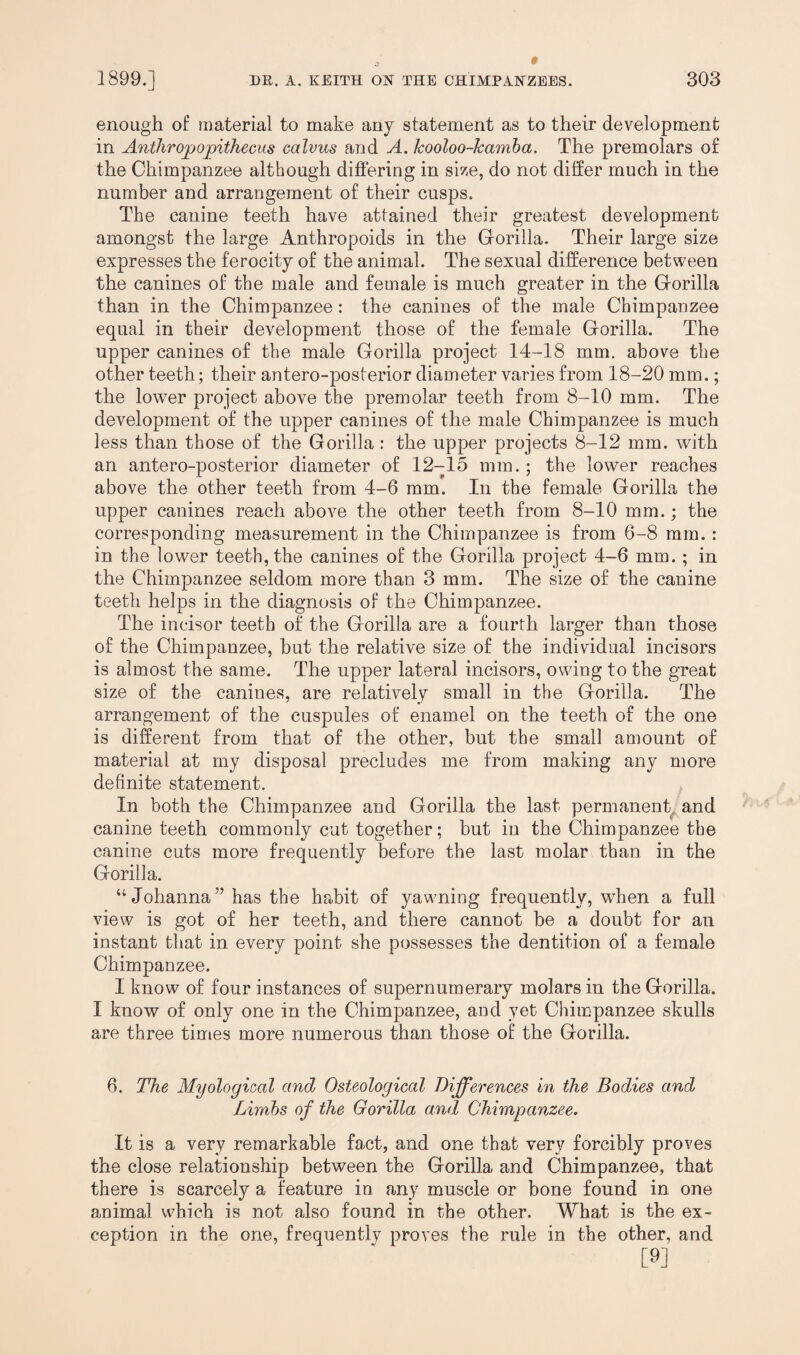 enough of material to make any statement as to their development in Anthropopithecus calvus and A. kooloo-kamba. The premolars of the Chimpanzee although differing in size, do not differ much in the number and arrangement of their cusps. The canine teeth have attained their greatest development amongst the large Anthropoids in the Gorilla. Their large size expresses the ferocity of the animal. The sexual difference between the canines of the male and female is much greater in the Gorilla than in the Chimpanzee: the canines of the male Chimpanzee equal in their development those of the female Gorilla. The upper canines of the male Gorilla project 14-18 mm. above the other teeth; their antero-posterior diameter varies from 18-20 mm.; the lower project above the premolar teeth from 8-10 mm. The development of the upper canines of the male Chimpanzee is much less than those of the Gorilla : the upper projects 8-12 mm. with an antero-posterior diameter of 12-15 mm.; the lower reaches above the other teeth from 4-6 mm. In the female Gorilla the upper canines reach above the other teeth from 8-10 mm.; the corresponding measurement in the Chimpanzee is from 6-8 mm. : in the lower teeth, the canines of the Gorilla project 4-6 mm.; in the Chimpanzee seldom more than 3 mm. The size of the canine teeth helps in the diagnosis of the Chimpanzee. The incisor teeth of the Gorilla are a fourth larger than those of the Chimpanzee, but the relative size of the individual incisors is almost the same. The upper lateral incisors, owing to the great size of the canines, are relatively small in the Gorilla. The arrangement of the cuspules of enamel on the teeth of the one is different from that of the other, but the small amount of material at my disposal precludes me from making any more definite statement. In both the Chimpanzee and Gorilla the last permanent and canine teeth commonly cut together; but in the Chimpanzee the canine cuts more frequently before the last molar than in the Gorilla. “Johanna” has the habit of yawning frequently, when a full view is got of her teeth, and there cannot be a doubt for an instant that in every point she possesses the dentition of a female Chimpanzee. I know of four instances of supernumerary molars in the Gorilla. I know of only one in the Chimpanzee, and yet Chimpanzee skulls are three times more numerous than those of the Gorilla. 6. The Myological and Osteological Differences in the Bodies and Limbs of the Gorilla and Chimpanzee. It is a very remarkable fact, and one that very forcibly proves the close relationship between the Gorilla and Chimpanzee, that there is scarcely a feature in any muscle or bone found in one animal which is not also found in the other. What is the ex¬ ception in the one, frequently proves the rule in the other, and [9]