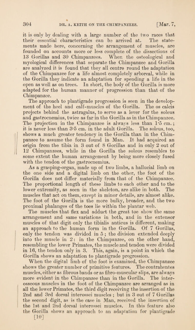 it is only by dealing with a large number of the two races that their essential characteristics can be arrived at. The state¬ ments made here, concerning the arrangement of muscles, are founded on accounts more or less complete of the dissections of 13 Gorillas and 30 Chimpanzees. When the osteological and myological differences that separate the Chimpanzee and Gorilla are analyzed it is found that they all centre round the adaptation of the Chimpanzee for a life almost completely arboreal, while in the Gorilla they indicate an adaptation for spending a life in the open as well as on trees. In short, the body of the Gorilla is more adapted for the human manner of progression than that of the Chimpanzee. The approach to plantigrade progression is seen in the develop¬ ment of the heel and calf-muscles of the Gorilla. The os calcis projects behind the astragalus, to serve as a lever for the soleus and gastrocnemius, twice as far in the Gorilla as in the Chimpanzee. The projection in the Chimpanzee is always less than T5 cm.; it is never less than 3-5 cm. in the adult Gorilla. The soleus, too, shows a much greater tendency in the Gorilla than in the Chim¬ panzee to assume the form found in Man. It had acquired an origin from the tibia in 3 out of 8 Gorillas and in only 2 out of 12 Chimpanzees, while in the Gorilla the soleus resembles to some extent the human arrangement by being more closely fused with the tendon of the gastrocnemius. As a grasping-organ, made up of two limbs, a hallucial limb on the one side and a digital limb on the other, the foot of the Gorilla does not differ materially from that of the Chimpanzee. The proportional length of these limbs to each other and to the lower extremity, as seen in the skeleton, are alike in both. The muscles that act on them, except in minor details, are almost alike. The foot of the Gorilla is the more bulky, broader, and the two proximal phalanges of the toes lie within the plantar web. The muscles that flex and adduct the great toe show the same arrangement and same variations in both, and in the extensor muscles of that digit only the tibialis anticus is different, making an approach to the human form in the Gorilla. Of 7 Gorillas, only the tendon was divided in 5 ; the division extended deeply into the muscle in 2: in the Chimpanzee, on the other hand, resembling the lower Primates, the muscle and tendon were divided in 16, the tendon only in 3. This, again, is a point in which the Gorilla shows an adaptation to plantigrade progression. When the digital limb of the foot is examined, the Chimpanzee shows the greater number of primitive features. The contrahentes muscles, either as fibrous bands or as fibro-muscular slips, are always more evident in the Chimpanzee than in the Gorilla. The inter¬ osseous muscles in the foot of the Chimpanzee are arranged as in all the lower Primates, the third digit receiving the insertion of the 2nd and 3rd dorsal interossei muscles ; but in 3 out of 7 Gorillas the second digit, as is the case in Man, received the insertion of the 1st and 2nd dorsal interossei muscles. In this feature also the Gorilla shows an approach to an adaptation for plantigrade [10]