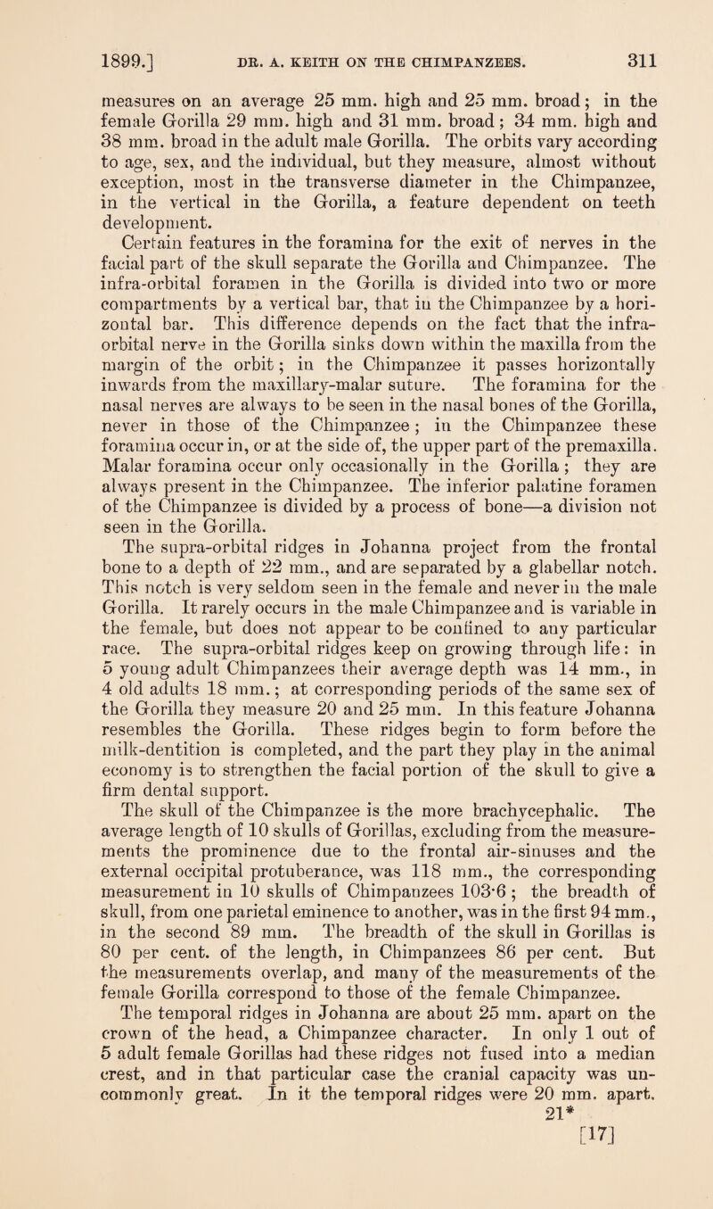 measures on an average 25 mm. high and 25 mm. broad; in the female Gorilla 29 mm. high and 31 mm. broad; 34 mm. high and 38 mm. broad in the adult male Gorilla. The orbits vary according to age, sex, and the individual, but they measure, almost without exception, most in the transverse diameter in the Chimpanzee, in the vertical in the Gorilla, a feature dependent on teeth development. Certain features in the foramina for the exit of nerves in the facial part of the skull separate the Gorilla and Chimpanzee. The infra-orbital foramen in the Gorilla is divided into two or more compartments by a vertical bar, that iu the Chimpanzee by a hori¬ zontal bar. This difference depends on the fact that the infra¬ orbital nerve in the Gorilla sinks down within the maxilla from the margin of the orbit; in the Chimpanzee it passes horizontally inwards from the maxillary-malar suture. The foramina for the nasal nerves are always to be seen in the nasal bones of the Gorilla, never in those of the Chimpanzee; in the Chimpanzee these foramina occur in, or at the side of, the upper part of the premaxilla. Malar foramina occur only occasionally in the Gorilla ; they are always present in the Chimpanzee. The inferior palatine foramen of the Chimpanzee is divided by a process of bone—a division not seen in the Gorilla. The supra-orbital ridges in Johanna project from the frontal bone to a depth of 22 mm., and are separated by a glabellar notch. This notch is very seldom seen in the female and never in the male Gorilla. It rarely occurs in the male Chimpanzee and is variable in the female, but does not appear to be confined to any particular race. The supra-orbital ridges keep on growing through life: in 5 young adult Chimpanzees their average depth was 14 mm., in 4 old adults 18 mm.; at corresponding periods of the same sex of the Gorilla they measure 20 and 25 mm. In this feature Johanna resembles the Gorilla. These ridges begin to form before the milk-dentition is completed, and the part they play in the animal economy is to strengthen the facial portion of the skull to give a firm dental support. The skull of the Chimpanzee is the more brachycephalic. The average length of 10 skulls of Gorillas, excluding from the measure¬ ments the prominence due to the frontal air-sinuses and the external occipital protuberance, was 118 mm., the corresponding measurement in 10 skulls of Chimpanzees 103‘6 ; the breadth of skull, from one parietal eminence to another, was in the first 94 mm., in the second 89 mm. The breadth of the skull in Gorillas is 80 per cent, of the length, in Chimpanzees 86 per cent. But the measurements overlap, and many of the measurements of the female Gorilla correspond to those of the female Chimpanzee. The temporal ridges in Johanna are about 25 mm. apart on the crown of the head, a Chimpanzee character. In only 1 out of 5 adult female Gorillas had these ridges not fused into a median crest, and in that particular case the cranial capacity was un- commonlv great. In it the temporal ridges were 20 mm. apart. 21* [17]