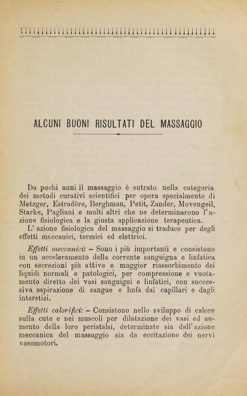 11 i ma inni u.u.j iiuiiiun n iiìiuììììì.iiu q^.u»u,,i,,m<il[i||||]iin||l.,l,»l,.iiu||l,;||!]',|||...l||||il||||iM||llu'u,l,l(||llltt||l'1HI'lll|,l|ll»t]|lM|l...«Ili..||!|!l|||m||||iiiiflmiiiinim||||it||||i!|||||inii.Il|tlli|ll*ffllll,llll',,|1l|(l«!| ALCUN! BUONI RISULTATI DEL MASSAGGIO Da pochi anni il massaggio è entrato nella categoria dei metodi curativi scientifici per opera specialmente di Metzger, Estradère, Berghman, Petit, Zander, Movengeil, Starke, Pagliani e molti altri che ne determinarono Fa¬ zione fisiologica e la giusta applicazione terapeutica. L? azione fisiologica del massaggio si traduce per degli effetti meccanici, termici ed elettrici. Effetti meccanici: — Sono i più importanti e consistono in un acceleramento della corrente sanguigna e linfatica con secrezioni più attive e maggior riassorbimento dei liquidi normali e patologici, per compressione e vuota- mento diretto dei vasi sanguigni e linfatici, con succes¬ siva aspirazione di sangue e linfa dai capillari e dagli interstizi. Effetti calorifici: — Consistono nello sviluppo di calore sulla cute e nei muscoli per dilatazione dei vasi ed au¬ mento della loro peristalsi, determinate sia dall5 azione meccanica del massaggio sia da eccitazione dei nervi vasomotori.