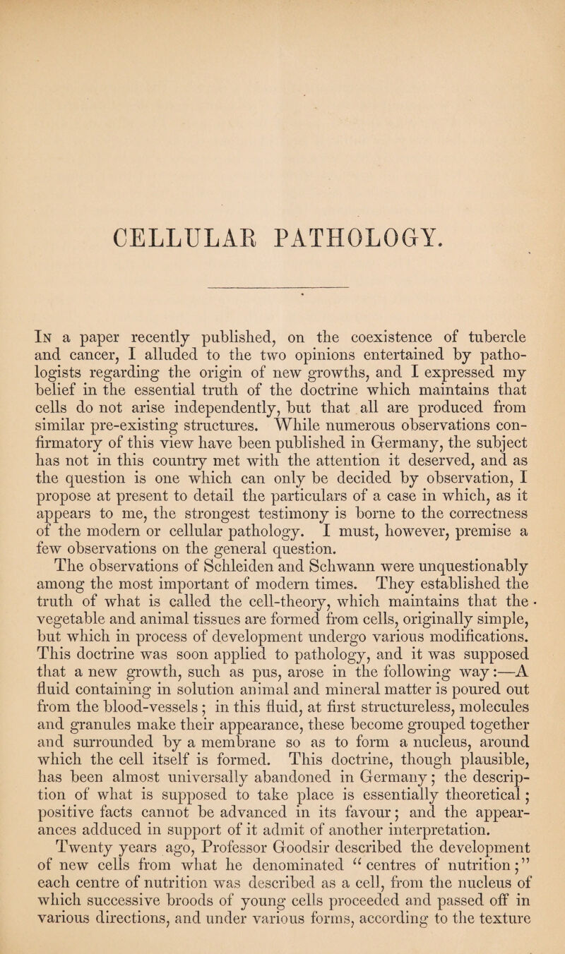 CELLULAR PATHOLOGY. In a paper recently published, on the coexistence of tubercle and cancer, I alluded to the two opinions entertained by patho¬ logists regarding the origin of new growths, and I expressed my belief in the essential truth of the doctrine which maintains that cells do not arise independently, but that all are produced from similar pre-existing structures. While numerous observations con¬ firmatory of this view have been published in Germany, the subject has not in this country met with the attention it deserved, and as the question is one which can only be decided by observation, I propose at present to detail the particulars of a case in which, as it appears to me, the strongest testimony is borne to the correctness of the modern or cellular pathology. I must, however, premise a few observations on the general question. The observations of Schleiden and Schwann were unquestionably among the most important of modern times. They established the truth of what is called the cell-theory, which maintains that the • vegetable and animal tissues are formed from cells, originally simple, but which in process of development undergo various modifications. This doctrine was soon applied to pathology, and it was supposed that a new growth, such as pus, arose in the following way:—A fluid containing in solution animal and mineral matter is poured out from the blood-vessels ; in this fluid, at first structureless, molecules and granules make their appearance, these become grouped together and surrounded by a membrane so as to form a nucleus, around which the cell itself is formed. This doctrine, though plausible, has been almost universally abandoned in Germany; the descrip¬ tion of what is supposed to take place is essentially theoretical; positive facts cannot be advanced in its favour; and the appear¬ ances adduced in support of it admit of another interpretation. Twenty years ago, Professor Goodsir described the development of new cells from what he denominated “centres of nutrition;” each centre of nutrition was described as a cell, from the nucleus of which successive broods of young cells proceeded and passed off in various directions, and under various forms, according to the texture