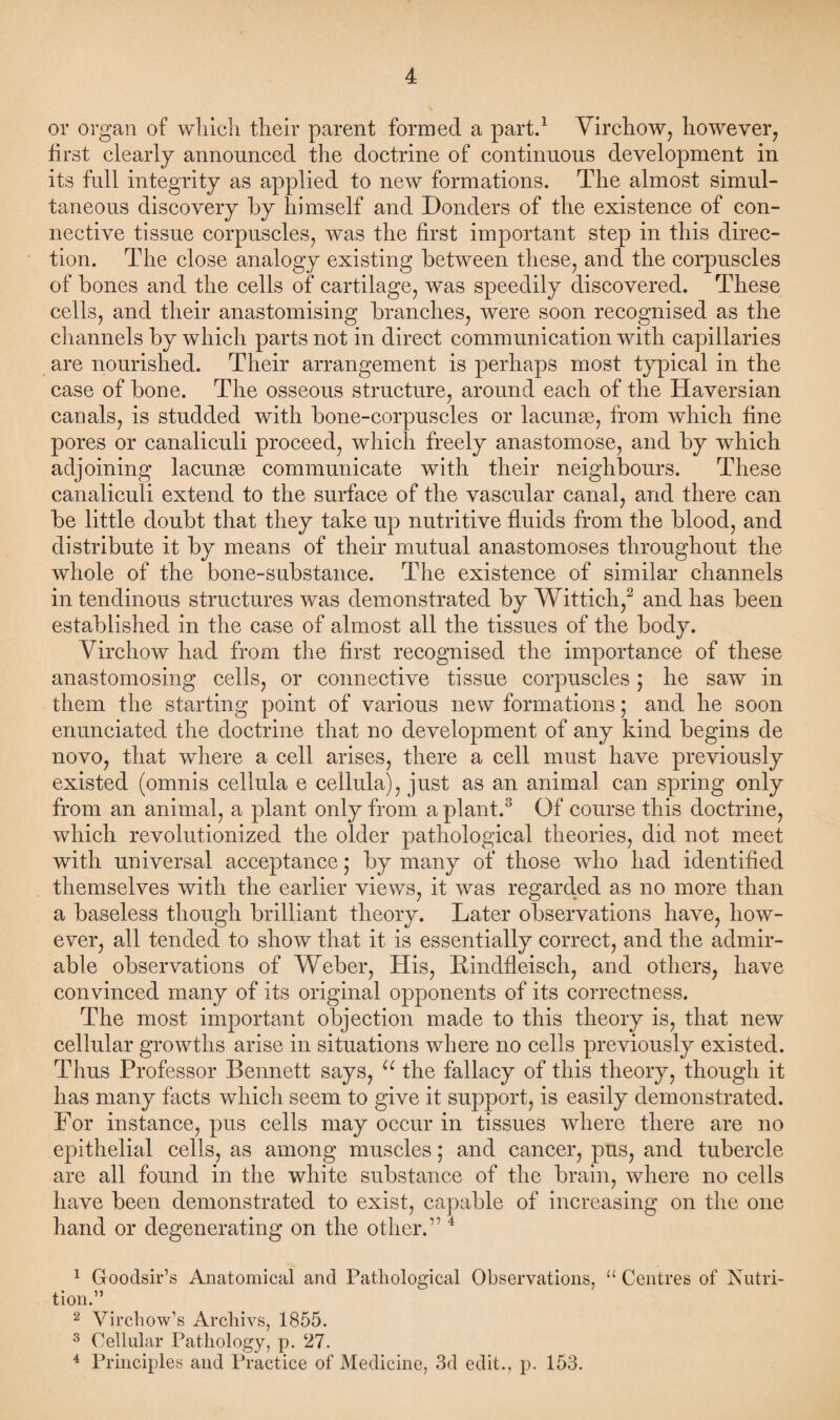 or organ of which their parent formed a part.1 Virchow, however, first clearly announced the doctrine of continuous development in its full integrity as applied to new formations. The almost simul¬ taneous discovery by himself and Donders of the existence of con¬ nective tissue corpuscles, was the first important step in this direc¬ tion. The close analogy existing between these, and the corpuscles of bones and the cells of cartilage, was speedily discovered. These cells, and their anastomising branches, were soon recognised as the channels by which parts not in direct communication with capillaries are nourished. Their arrangement is perhaps most typical in the case of bone. The osseous structure, around each of the Haversian canals, is studded with bone-corpuscles or lacunas, from which fine pores or canaliculi proceed, which freely anastomose, and by wdiich adjoining lacunae communicate with their neighbours. These canaliculi extend to the surface of the vascular canal, and there can be little doubt that they take up nutritive fluids from the blood, and distribute it by means of their mutual anastomoses throughout the whole of the bone-substance. The existence of similar channels in tendinous structures was demonstrated by Wittich,2 and has been established in the case of almost all the tissues of the body. Virchow had from the first recognised the importance of these anastomosing cells, or connective tissue corpuscles; he saw in them the starting point of various new formations; and he soon enunciated the doctrine that no development of any kind begins de novo, that where a cell arises, there a cell must have previously existed (omnis cellula e cellula), just as an animal can spring only from an animal, a plant only from a plant.3 4 Of course this doctrine, which revolutionized the older pathological theories, did not meet with universal acceptance; by many of those who had identified themselves with the earlier views, it was regarded as no more than a baseless though brilliant theory. Later observations have, how¬ ever, all tended to show that it is essentially correct, and the admir¬ able observations of Weber, His, Rindfleisch, and others, have convinced many of its original opponents of its correctness. The most important objection made to this theory is, that new cellular growths arise in situations where no cells previously existed. Thus Professor Bennett says, u the fallacy of this theory, though it has many facts which seem to give it support, is easily demonstrated. For instance, pus cells may occur in tissues where there are no epithelial cells, as among muscles; and cancer, pus, and tubercle are all found in the white substance of the brain, where no cells have been demonstrated to exist, capable of increasing on the one hand or degenerating on the other.’14 1 Goodsir’s Anatomical and Pathological Observations, u Centres of Nutri¬ tion.” 2 Virchow’s Archivs, 1855. 3 Cellular Pathology, p. 27. 4 Principles and Practice of Medicine, 3d edit., p. 153.