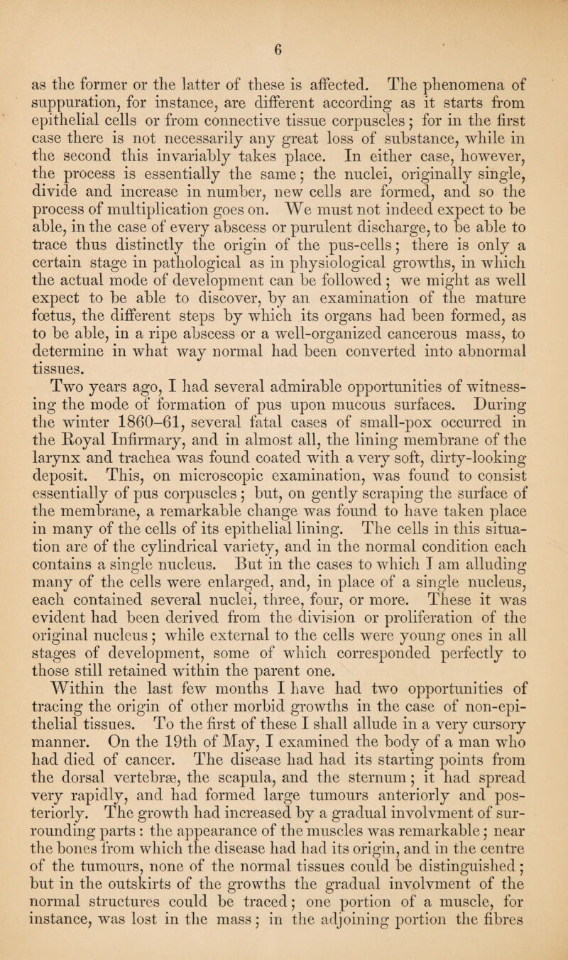 as the former or the latter of these is affected. The phenomena of suppuration, for instance, are different according as it starts from epithelial cells or from connective tissue corpuscles; for in the first case there is not necessarily any great loss of substance, while in the second this invariably takes place. In either case, however, the process is essentially the same; the nuclei, originally single, divide and increase in number, new cells are formed, and so the process of multiplication goes on. We must not indeed expect to be able, in the case of every abscess or purulent discharge, to be able to trace thus distinctly the origin of the pus-cells; there is only a certain stage in pathological as in physiological growths, in which the actual mode of development can be followed ; we might as well expect to be able to discover, by an examination of the mature foetus, the different steps by which its organs had been formed, as to be able, in a ripe abscess or a well-organized cancerous mass, to determine in what way normal had been converted into abnormal tissues. Two years ago, I had several admirable opportunities of witness¬ ing the mode of formation of pus upon mucous surfaces. During the winter 1860-61, several fatal cases of small-pox occurred in the Boyal Infirmary, and in almost all, the lining membrane of the larynx and trachea was found coated with a very soft, dirty-looking deposit. This, on microscopic examination, was found to consist essentially of pus corpuscles ; but, on gently scraping the surface of the membrane, a remarkable change was found to have taken place in many of the cells of its epithelial lining. The cells in this situa¬ tion are of the cylindrical variety, and in the normal condition each contains a single nucleus. But in the cases to which I am alluding many of the cells were enlarged, and, in place of a single nucleus, each contained several nuclei, three, four, or more. These it was evident had been derived from the division or proliferation of the original nucleus; while external to the cells were young ones in all stages of development, some of which corresponded perfectly to those still retained within the parent one. Within the last few months I have had two opportunities of tracing the origin of other morbid growths in the case of non-epi- thelial tissues. To the first of these I shall allude in a very cursory manner. On the 19th of May, I examined the body of a man who had died of cancer. The disease had had its starting points from the dorsal vertebras, the scapula, and the sternum; it had spread very rapidly, and had formed large tumours anteriorly and pos¬ teriorly. The growth had increased by a gradual involvment of sur¬ rounding parts : the appearance of the muscles was remarkable; near the bones from which the disease had had its origin, and in the centre of the tumours, none of the normal tissues could be distinguished; but in the outskirts of the growths the gradual involvment of the normal structures could be traced • one portion of a muscle, for instance, was lost in the mass; in the adjoining portion the fibres