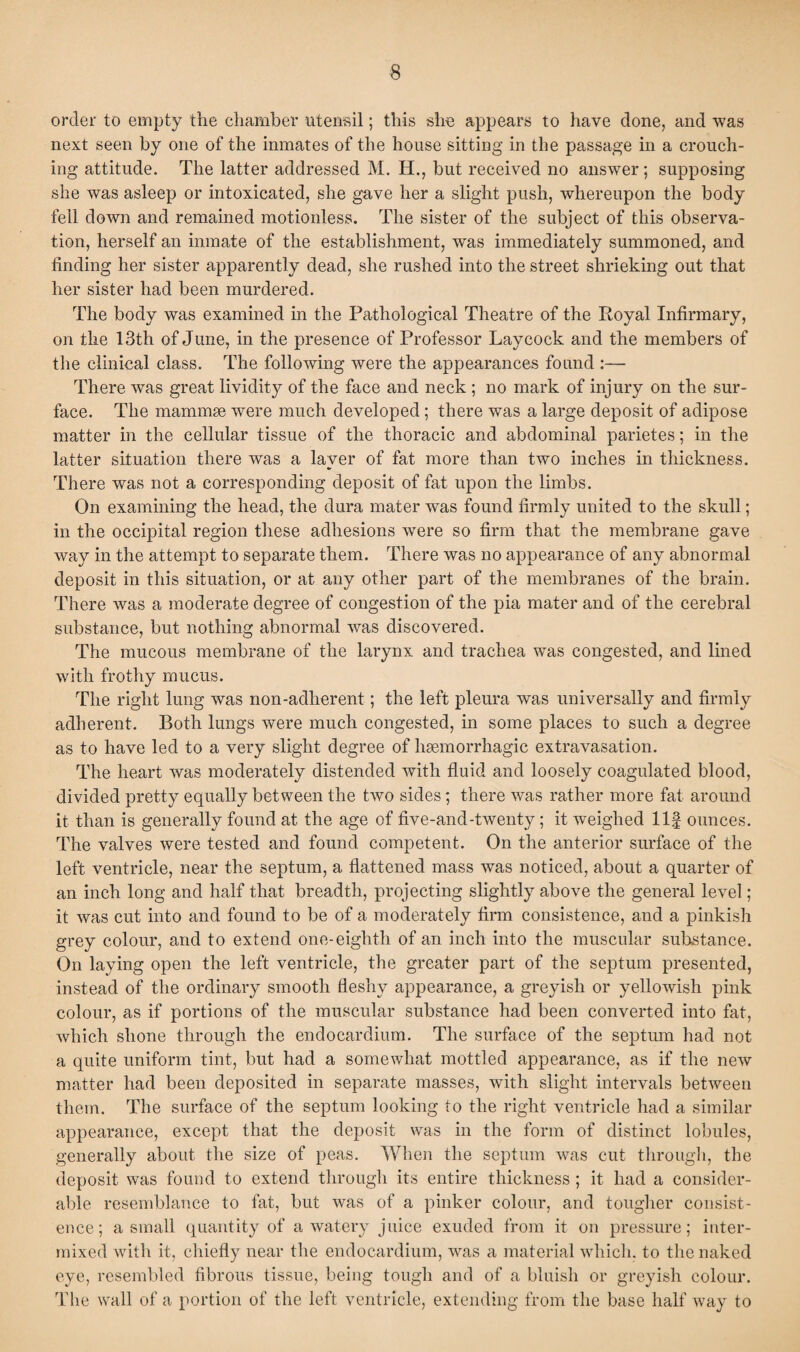 order to empty the chamber utensil; this she appears to have done, and was next seen by one of the inmates of the house sitting in the passage in a crouch¬ ing attitude. The latter addressed M. H., but received no answer; supposing she was asleep or intoxicated, she gave her a slight push, whereupon the body fell down and remained motionless. The sister of the subject of this observa¬ tion, herself an inmate of the establishment, was immediately summoned, and finding her sister apparently dead, she rushed into the street shrieking out that her sister had been murdered. The body was examined in the Pathological Theatre of the Royal Infirmary, on the 13th of June, in the presence of Professor Lay cock and the members of the clinical class. The following were the appearances found :— There was great lividity of the face and neck ; no mark of injury on the sur¬ face. The mammae were much developed; there was a large deposit of adipose matter in the cellular tissue of the thoracic and abdominal parietes; in the latter situation there was a layer of fat more than two inches in thickness. There was not a corresponding deposit of fat upon the limbs. On examining the head, the dura mater was found firmly united to the skull; in the occipital region these adhesions were so firm that the membrane gave way in the attempt to separate them. There was no appearance of any abnormal deposit in this situation, or at any other part of the membranes of the brain. There was a moderate degree of congestion of the pia mater and of the cerebral substance, but nothing abnormal was discovered. The mucous membrane of the larynx and trachea was congested, and lined with frothy mucus. The right lung was non-adherent; the left pleura was universally and firmly adherent. Both lungs were much congested, in some places to such a degree as to have led to a very slight degree of haemorrhagic extravasation. The heart was moderately distended with fluid and loosely coagulated blood, divided pretty equally between the two sides; there was rather more fat around it than is generally found at the age of five-and-twenty; it weighed Ilf ounces. The valves were tested and found competent. On the anterior surface of the left ventricle, near the septum, a flattened mass was noticed, about a quarter of an inch long and half that breadth, projecting slightly above the general level ; it was cut into and found to be of a moderately firm consistence, and a pinkish grey colour, and to extend one-eighth of an inch into the muscular substance. On laying open the left ventricle, the greater part of the septum presented, instead of the ordinary smooth fleshy appearance, a greyish or yellowish pink colour, as if portions of the muscular substance had been converted into fat, which shone through the endocardium. The surface of the septum had not a quite uniform tint, but had a somewhat mottled appearance, as if the new matter had been deposited in separate masses, with slight intervals between them. The surface of the septum looking to the right ventricle had a similar appearance, except that the deposit was in the form of distinct lobules, generally about the size of peas. When the septum was cut through, the deposit was found to extend through its entire thickness ; it had a consider¬ able resemblance to fat, but was of a pinker colour, and tougher consist¬ ence; a small quantity of a watery juice exuded from it on pressure; inter¬ mixed with it, chiefly near the endocardium, was a material which, to the naked eye, resembled fibrous tissue, being tough and of a bluish or greyish colour. The wall of a portion of the left ventricle, extending from the base half way to