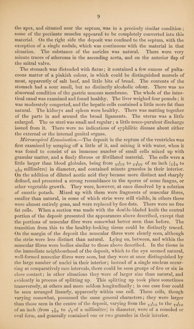the apex, and situated near the septum, was in a precisely similar condition ; some of the pectinate muscles appeared to be completely converted into this material. On the right side the deposit was confined to the septum, with the exception of a single nodule, which was continuous with the material in that situation. The substance of the auricles was natural. There were very minute traces of atheroma in the ascending aorta, and on the anterior flap of the mitral valve. The stomach was distended with flatus; it contained a few ounces of pulta- ceous matter of a pinkish colour, in which could be distinguished morsels of meat, apparently of salt beef, and little bits of bread. The contents of the stomach had a sour smell, but no distinctly alcoholic odour. There was no abnormal condition of the gastric mucous membrane. The whole of the intes¬ tinal canal was examined and found healthy. The liver weighed four pounds ; it was moderately congested, and the hepatic cells contained a little more fat than natural. The kidneys and spleen were healthy. There was matting together of the parts in and around the broad ligaments. The uterus was a little enlarged. The os uteri was small and regular ; a little muco-purulent discharge issued from it. There were no indications of syphilitic disease about either the external or the internal genital organs. Microscopical Examination.—The deposit in the septum of the ventricles was first examined by scraping off a little of it, and mixing it with water, when it was found to consist of an immense number of small cells mixed up with granular matter, and a finely fibrous or fibrillated material. The cells were a little larger than blood globules, being from to 2^00 °f an inch (T{o to millimetre) in diameter, and contained minute granules in their interior. On the addition of diluted acetic acid they became more distinct and sharply defined, and presented a strong resemblance to the spores of some fungus, or other vegetable growth. They were, however, at once dissolved by a solution of caustic potash. Mixed up with them were fragments of muscular fibres, smaller than natural, in some of which striae were still visible, in others these were almost entirely gone, and were replaced by fine dots. There were no free fat cells. When a section was made with the double-bladed knife the central portion of the deposit presented the appearances above described, except that the portions of muscular fibre were somewhat better seen than before. The transition from this to the healtliy-looking tissue could be distinctly traced. On the margin of the deposit the muscular fibres were clearly seen, although the striae were less distinct than natural. Lying on, between, and within the muscular fibres were bodies similar to those above described. In the tissue in the immediate neighbourhood of the deposit, which to the eye seemed natural, well-formed muscular fibres were seen, but they were at once distinguished by the large number of nuclei in their interior; instead of a single nucleus occur¬ ring at comparatively rare intervals, there could be seen groups of five or six in close contact; in other situations they were of larger size than natural, and evidently in process of splitting up. This splitting up took place sometimes transversely, at others and more seldom longitudinally; in one case four could be seen arranged linearly, apparently within one cell. These cells, though varying somewhat, possessed the same general characters; they were larger than those seen in the centre of the deposit, varying from the to the of an inch (from to — of a millimetre) in diameter, were of a rounded or oval form, and generally contained one or two granules in their interior.