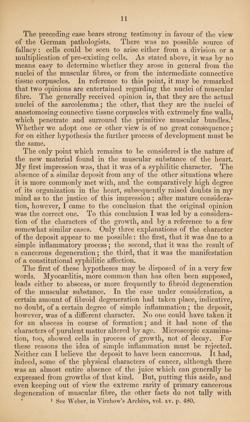 The preceding case bears strong testimony in favour of the view of the German pathologists. There was no possible source of fallacy: cells could be seen to arise either from a division or a multiplication of pre-existing cells. As stated above, it was by no means easy to determine whether they arose in general from the nuclei of the muscular fibres, or from the intermediate connective tissue corpuscles. In reference to this point, it may be remarked that two opinions are entertained regarding the nuclei of muscular fibre. The generally received opinion is, that they are the actual nuclei of the sarcolemma; the other, that they are the nuclei of anastomosing connective tissue corpuscles with extremely fine walls, which penetrate and surround the primitive muscular bundles.1 Whether we adopt one or other view is of no great consequence ,* for on either hypothesis the further process of development must be the same. The only point which remains to be considered is the nature of the new material found in the muscular substance of the heart. My first impression was, that it was of a syphilitic character. The absence of a similar deposit from any of the other situations where it is more commonly met with, and the comparatively high degree of its organization in the heart, subsequently raised doubts in my mind as to the justice of this impression • after mature considera¬ tion, however, I came to the conclusion that the original opinion was the correct one. To this conclusion I was led by a considera¬ tion of the characters of the growth, and by a reference to a few somewhat similar cases. Only three explanations of the character of the deposit appear to me possible: the first, that it was due to a simple inflammatory process; the second, that it was the result of a cancerous degeneration; the third, that it was the manifestation of a constitutional syphilitic affection. The first of these hypotheses may be disposed of in a very few words. Myocarditis, more common than has often been supposed, leads either to abscess, or more frequently to fibroid degeneration of the muscular substance. In the case under consideration, a certain amount of fibroid degeneration had taken place, indicative, no doubt, of a certain degree of simple inflammation; the deposit, however, was of a different character. No one could have taken it for an abscess in course of formation; and it had none of the characters of purulent matter altered by age. Microscopic examina¬ tion, too, showed cells in process of growth, not of decay. For these reasons the idea of simple inflammation must be rejected. Neither can I believe the deposit to have been cancerous. It had, indeed, some of the physical characters of cancer, although there was an almost entire absence of the juice which can generally be expressed from growths of that kind. But, putting this aside, and even keeping out of view the extreme rarity of primary cancerous degeneration of muscular fibre, the other facts do not tally with f 1 See Weber, in Virchow’s Archivs, vol. xv. p. 480.