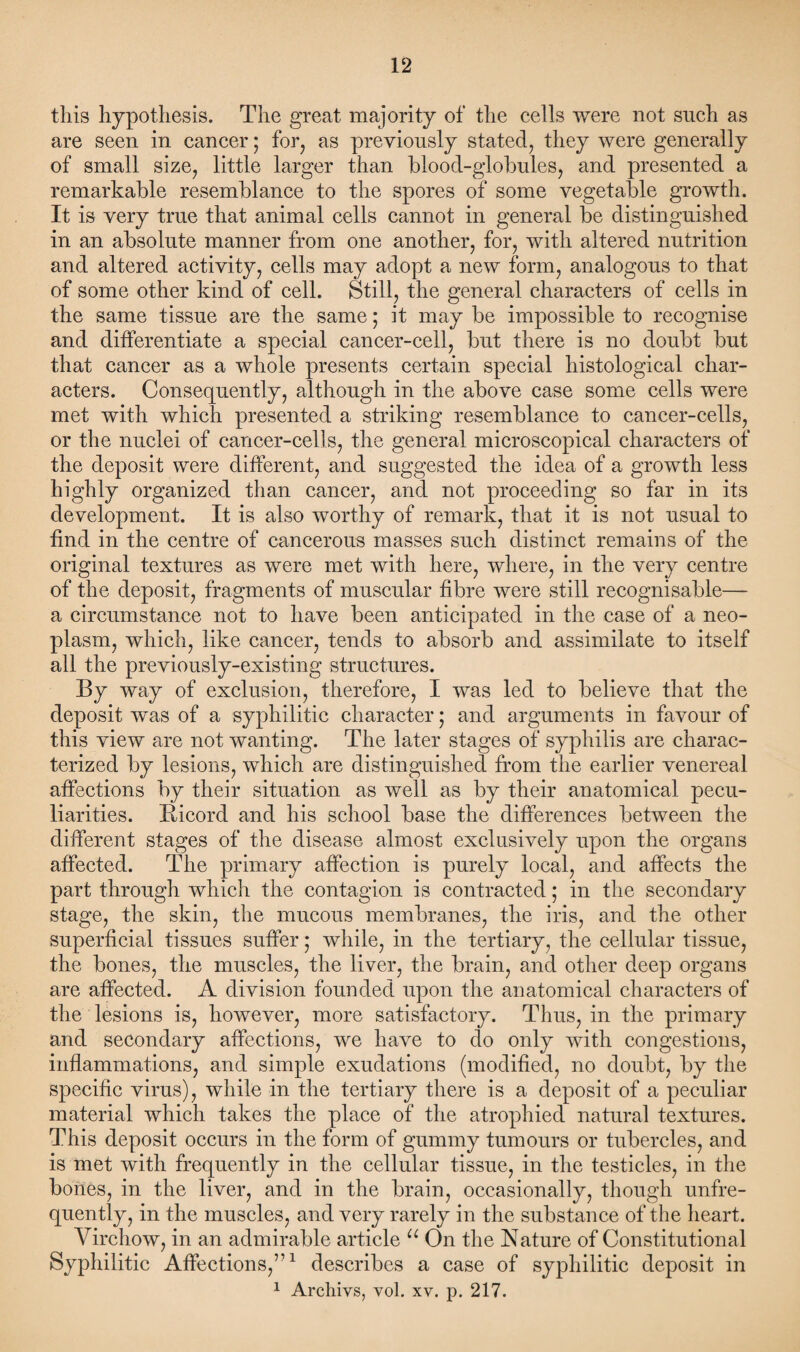this hypothesis. The great majority of the cells were not such as are seen in cancer; for, as previously stated, they were generally of small size, little larger than blood-globules, and presented a remarkable resemblance to the spores of some vegetable growth. It is very true that animal cells cannot in general be distinguished in an absolute manner from one another, for, with altered nutrition and altered activity, cells may adopt a new form, analogous to that of some other kind of cell. Still, the general characters of cells in the same tissue are the same; it may be impossible to recognise and differentiate a special cancer-cell, but there is no doubt but that cancer as a whole presents certain special histological char¬ acters. Consequently, although in the above case some cells were met with which presented a striking resemblance to cancer-cells, or the nuclei of cancer-cells, the general microscopical characters of the deposit were different, and suggested the idea of a growth less highly organized than cancer, and not proceeding so far in its development. It is also worthy of remark, that it is not usual to find in the centre of cancerous masses such distinct remains of the original textures as were met with here, where, in the very centre of the deposit, fragments of muscular fibre were still recognisable— a circumstance not to have been anticipated in the case of a neo¬ plasm, which, like cancer, tends to absorb and assimilate to itself all the previously-existing structures. By way of exclusion, therefore, I was led to believe that the deposit was of a syphilitic character • and arguments in favour of this view are not wanting. The later stages of syphilis are charac¬ terized by lesions, which are distinguished from the earlier venereal affections by their situation as well as by their anatomical pecu¬ liarities. Bicord and his school base the differences between the different stages of the disease almost exclusively upon the organs affected. The primary affection is purely local, and affects the part through which the contagion is contracted; in the secondary stage, the skin, the mucous membranes, the iris, and the other superficial tissues suffer * while, in the tertiary, the cellular tissue, the bones, the muscles, the liver, the brain, and other deep organs are affected. A division founded upon the anatomical characters of the lesions is, however, more satisfactory. Thus, in the primary and secondary affections, we have to do only with congestions, inflammations, and simple exudations (modified, no doubt, by the specific virus), while in the tertiary there is a deposit of a peculiar material which takes the place of the atrophied natural textures. This deposit occurs in the form of gummy tumours or tubercles, and is met with frequently in the cellular tissue, in the testicles, in the bones, in the liver, and in the brain, occasionally, though unfre- quently, in the muscles, and very rarely in the substance of the heart. Virchow, in an admirable article u On the Nature of Constitutional Syphilitic Affections,’’1 describes a case of syphilitic deposit in 1 Archivs, vol. xv. p. 217.