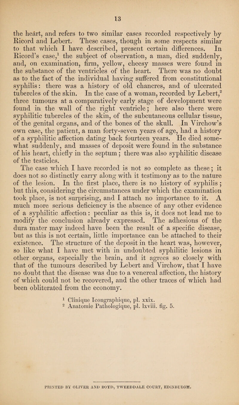 the heart, and refers to two similar cases recorded respectively by Ricord and Lebert. These cases, though in some respects similar to that which I have described, present certain differences. In Ricord’s case,1 the subject of observation, a man, died suddenly, and, on examination, firm, yellow, cheesy masses were found in the substance of the ventricles of the heart. There was no doubt as to the fact of the individual having suffered from constitutional syphilis: there was a history of old chancres, and of ulcerated tubercles of the skin. In the case of a woman, recorded by Lebert,2 three tumours at a comparatively early stage of development were found in the wall of the right ventricle; here also there were syphilitic tubercles of the skin, of the subcutaneous cellular tissue, of the genital organs, and of the bones of the skull. In Virchow’s own case, the patient, a man forty-seven years of age, had a history of a syphilitic affection dating back fourteen years. He died some¬ what suddenly, and masses of deposit wTere found in the substance of his heart, chiefly in the septum ; there was also syphilitic disease of the testicles. The case which I have recorded is not so complete as these; it does not so distinctly carry along with it testimony as to the nature of the lesion. In the first place, there is no history of syphilis ; but this, considering the circumstances under which the examination took place, is not surprising, and I attach no importance to it. A much more serious deficiency is the absence of any other evidence of a syphilitic affection: peculiar as this is, it does not lead me to modify the conclusion already expressed. The adhesions of the dura mater may indeed have been the result of a specific disease, but as this is not certain, little importance can be attached to their existence. The structure of the deposit in the heart was, however, so like what I have met with in undoubted syphilitic lesions in other organs, especially the brain, and it agrees so closely with that of the tumours described by Lebert and Virchow, that I have no doubt that the disease was due to a venereal affection, the history of which could not be recovered, and the other traces of which had been obliterated from the economy. 1 Clinique Icongraphique, pi. xxix. 2 Anatomie Pathologique, pi. lxviii. fig. 5. PRINTED BY OLIVER AND BOYD, TWEEDDALE COURT, EDINBURGH.