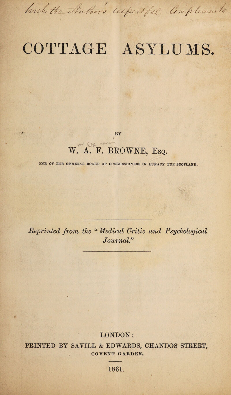 COTTAGE ASYLUMS. BY t <L>f W. A. F. BROWNE, Esq. ONE OP THE G-ENEBAL BOABD OP COMMISSIONEBS IN LUNACY POE SCOTLAND. Reprinted from the “ Medical Critic and Psychological Journal.” LONDON: PRINTED BY SAVILL & EDWARDS, CHANDOS STREET, COVENT GARDEN. 1861,