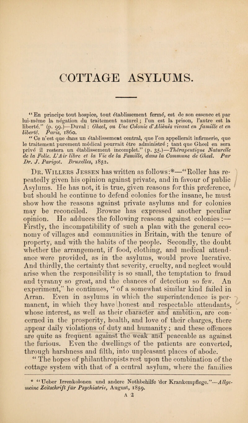 “En principe tout hospice, tout dtablissement fermd, est de son essence et par lui-meme la negation du traitement naturel; l’un est la prison, l’autre est la liberte.” (p. 99.)—Duval: Gheel, ou Une Colonie d’Alienes vivant en famille et en liberte. Paris, i860. “ Ce n’est que dans un dtablissement central, que l’on appellerait infirmerie, que le traitement purement medical pourrait etre administrd ; tant que Gheel en sera privd il restera un 6tablissement incomplet.” (p. 35.)—Therapeutique Naturelle de la Folie. L'Air litre et la Vie de la Famille, dans la Commune de Gheel. Par Dr. J. Parigot. Bruxelles, 1852. Dr. Willers Jessen has written as follows:*—“Boiler has re¬ peatedly given his opinion against private, and in favour of public Asylums. He has not, it is true, given reasons for this preference, but should be continue to defend colonies for the insane, he must show how the reasons against private asylums and for colonies may he reconciled. Browne has expressed another peculiar opinion. He adduces the following reasons against colonies :— Firstly, the incompatibility of such a plan with the general eco¬ nomy of villages and communities in Britain, with the tenure of property, and with the habits of the people. Secondly, the doubt whether the arrangement, if food, clothing, and medical attend¬ ance were provided, as in the asylums, would prove lucrative. And thirdly, the certainty that severity, cruelty, and neglect would arise when the responsibility is so small, the temptation to fraud and tyranny so great, and the chances of detection so few. An experiment,” he continues, “ of a somewhat similar kind failed in Arran. Even in asylums in which the superintendence is per¬ manent, in which they have honest and respectable attendants, whose interest, as well as their character and ambition, are con¬ cerned in the prosperity, health, and love of their charges, there appear daily violations of duty and humanity ; and these offences are quite as frequent against the weak and peaceable as against the furious. Even the dwellings of the patients are converted, through harshness and filth, into unpleasant places of abode. “ The hopes of philanthropists rest upon the combination of the cottage system with that of a central asylum, where the families * “Ueber Irrenkolonen und andere Nothbehilfe 'der Krankempflege.”—Allge- yneine Zeitschrift fur Psychiatrie, August, 1859.