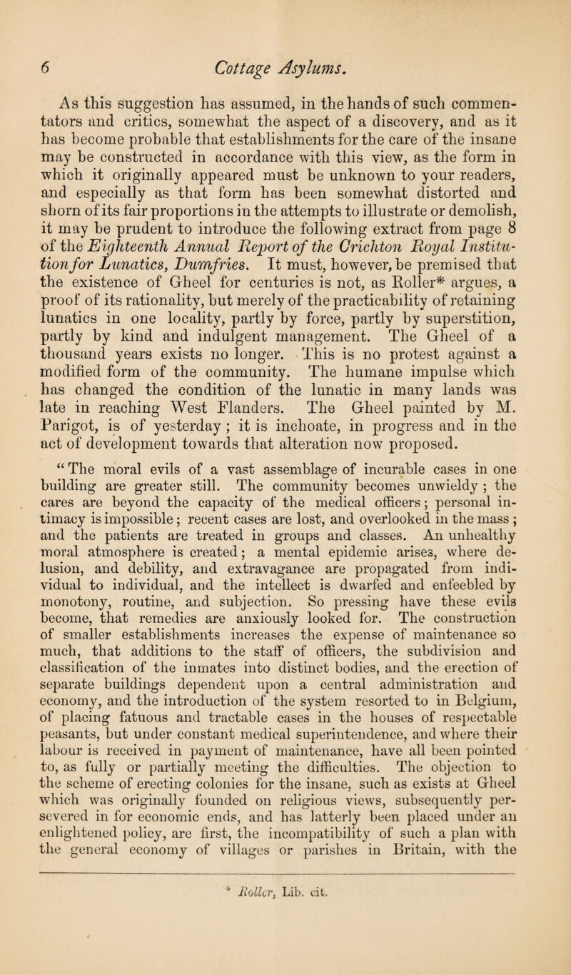 As this suggestion has assumed, in the hands of such commen¬ tators and critics, somewhat the aspect of a discovery, and as it has become probable that establishments for the care of the insane may be constructed in accordance with this view, as the form in which it originally appeared must be unknown to your readers, and especially as that form has been somewhat distorted and shorn of its fair proportions in the attempts to illustrate or demolish, it may he prudent to introduce the following extract from page 8 of the Eighteenth Annual Report of the Crichton Royal Institu¬ tion for Lunatics, Dumfries. It must, however, be premised that the existence of Gheel for centuries is not, as Boiler* argues, a proof of its rationality, hut merely of the practicability of retaining lunatics in one locality, partly by force, partly by superstition, partly by kind and indulgent management. The Gheel of a thousand years exists no longer. This is no protest against a modified form of the community. The humane impulse which has changed the condition of the lunatic in many lands was late in reaching West Flanders. The Gheel painted by M. Parigot, is of yesterday ; it is inchoate, in progress and in the act of development towards that alteration now proposed. “ The moral evils of a vast assemblage of incurable cases in one building are greater still. The community becomes unwieldy ; the cares are beyond the capacity of the medical officers; personal in¬ timacy is impossible ; recent cases are lost, and overlooked in the mass ; and the patients are treated in groups and classes. An unhealthy moral atmosphere is created; a mental epidemic arises, where de¬ lusion, and debility, and extravagance are propagated from indi¬ vidual to individual, and the intellect is dwarfed and enfeebled by monotony, routine, and subjection. So pressing have these evils become, that remedies are anxiously looked for. The construction of smaller establishments increases the expense of maintenance so much, that additions to the staff of officers, the subdivision and classification of the inmates into distinct bodies, and the erection of separate buildings dependent upon a central administration and economy, and the introduction of the system resorted to in Belgium, of placing fatuous and tractable cases in the houses of respectable peasants, but under constant medical superintendence, and where their labour is received in payment of maintenance, have all been pointed to, as fully or partially meeting the difficulties. The objection to the scheme of erecting colonies for the insane, such as exists at Gheel which was originally founded on religious views, subsequently per¬ severed in for economic ends, and has latterly been placed under an enlightened policy, are first, the incompatibility of such a plan with the general economy of villages or parishes in Britain, with the * Roller, Lib. cit.
