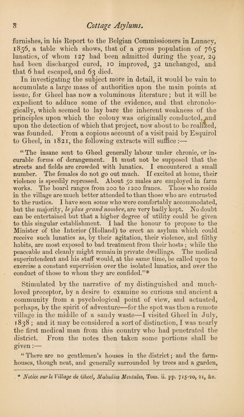 furnishes, in his Report to the Belgian Commissioners in Lunacy, 1856, a table which shows, that of a gross population of 765 lunatics, of whom 127 had been admitted during the year, 29 had been discharged cured, 10 improved, 32 unchanged, and that 6 had escaped, and 63 died. In investigating the subject more in detail, it would be vain to accumulate a large mass of authorities upon the main points at issue, for Gheel has now a voluminous literature; but it will be expedient to adduce some of the evidence, and that chronolo¬ gically, which seemed to lay bare the inherent weakness of the principles upon which the colony was originally conducted, ^and upon the detection of which that project, now about to he realised, was founded. From a copious account of a visit paid by Esquirol to Gheel, in 1821, the following extracts will suffice:— “ The insane sent to Gheel generally labour under chronic, or in¬ curable forms of derangement. It must not be supposed that the streets and fields are crowded with lunatics. I encountered a small number. The females do not go out much. If excited at home, their violence is speedily repressed. About 30 males are emplojmd in farm works. The board ranges from 200 to 1200 francs. Those who reside in the village are much better attended to than those who are entrusted to the rustics. I have seen some who were comfortably accommodated, but the majority, leplus grandnombre, are very badly kept. No doubt can be entertained but that a higher degree of utility could be given to this singular establishment. I had the honour to propose to the Minister of the Interior (Holland) to erect an asylum which could receive such lunatics as, by their agitation, their violence, and filthy habits, are most exposed to bad treatment from their hosts ; while the peaceable and cleanly might remain in private dwellings. The medical superintendent and his staff would, at the same time, be called upon to exercise a constant supervision over the isolated lunatics, and over the conduct of those to whom thev are confided.”* Stimulated by the narrative of my distinguished and much¬ loved preceptor, by a desire to examine so curious and ancient a community from a psychological point of view, and actuated, perhaps, by the spirit of adventure—for the spot was then a remote village in the middle of a sandy waste—I visited Gheel in July, 1838; and it may be considered a sort of distinction, I was nearly the first medical man from this country who had penetrated the district. From the notes then taken some portions shall be given:— “ There are no gentlemen’s houses in the district; and the farm¬ houses, though neat, and generally surrounded by trees and a garden, * Notice surle Village de Gheel, Maladies Meutales, Tom. ii. pp. 715-20, 21, &c.