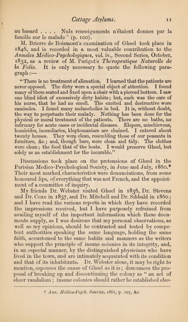 au hasard .... Nuls renseignments n’etaient donnes par la famille sur le malade ” (p. ioo). M. Brierre de Boismont’s examination of Gheel took place in 1846, and is recorded in a most valuable contribution to tbe Annales Medico-Psychologiques, vol. iv., Second Series, October, 1852, as a review of M. Parigot’s Therapeutique Naturelle de la Folie. It is only necessary to quote the following para¬ graph :— “ There is no treatment of alienation. I learned that the patients are never opposed. The dirty were a special object of attention. I found many of them seated and fixed upon a chair with a pierced bottom. I saw one blind idiot of excessively dirty habits; but, such was the care of his nurse, that he had no smell. The excited and destructive wore camisoles. I found many melancholics in bed. It is, without doubt, the way to perpetuate their malady. Nothing has been done for the physical or moral treatment of the patients. There are no baths, no infirmary for acute cases or incidental diseases. Elopers, mischievous, homicides, incendiaries, kleptomaniacs are chained. I entered about twenty houses. They were clean, resembling those of our peasants in furniture, &c.; and, though bare, were clean and tidy. The clothes were clean; the food that of the hosts. I would preserve Gheel, but solely as an establishment for the incurable.” Discussions took place on the pretensions of Gheel in the Parisian Medico-Psychological Society, in June and July, i860.* Their most marked characteristics were denunciations, from some honoured lips, of everything that was not French, and the appoint¬ ment of a committee of inquiry. My friends Dr. Webster visited Gheel in 1856, Dr. Stevens and Dr. Coxe in 1857, and Dr. Mitchell and Dr. Sibbald in i860 ; and I have read the various reports in which they have recorded the impressions received, but I have purposely refrained from availing myself of the important information which these docu¬ ments supply, as I was desirous that my personal observations, as well as my opinions, should be contrasted and tested by compe¬ tent authorities speaking the same language, holding the same faith, accustomed to the same habits and manners as the writers who support the principle of insane colonies in its integrity, and, in an especial manner, by the distinguished physicians who have lived in the town, and are intimately acquainted with its condition and that of its inhabitants. Dr. Webster alone, it may be right to mention, espouses the cause of Gheel as it is; denounces the pro¬ posal of breaking up and discontinuing the colony as “ an act of sheer vandalism ; insane colonies should rather be established else- * Ann. Medico-Psych. Janvier, 1861, p. 107, &c.