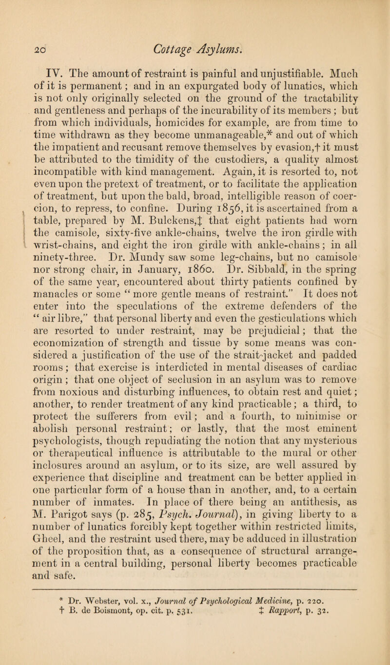 IY. The amount of restraint is painful and unjustifiable. Much of it is permanent; and in an expurgated body of lunatics, which is not only originally selected on the ground of the tractability and gentleness and perhaps of the incurability of its members ; but from which individuals, homicides for example, are from time to time withdrawn as they become unmanageable,* and out of which the impatient and recusant remove themselves by evasion,t it must be attributed to the timidity of the custodiers, a quality almost incompatible with kind management. Again, it is resorted to, not even upon the pretext of treatment, or to facilitate the application of treatment, but upon the bald, broad, intelligible reason of coer¬ cion, to repress, to confine. During 1856, it is ascertained from a table, prepared by M. Bulckens,;f that eight patients had worn the camisole, sixtv-five ankle-chains, twelve the iron girdle with wrist-chains, and eight the iron girdle with ankle-chains; in ail ninety-three. Dr. Mundy saw some leg-chains, but no camisole nor strong chair, in January, i860. Dr. Sibbald, in the spring of the same year, encountered about thirty patients confined by manacles or some “ more gentle means of restraint.” It does not enter into the speculations of the extreme defenders of the “ air fibre,” that personal liberty and even the gesticulations which are resorted to under restraint, may be prejudicial; that the economization of strength and tissue by some means was con¬ sidered a justification of the use of the strait jacket and padded rooms; that exercise is interdicted in mental diseases of cardiac origin; that one object of seclusion in an asylum was to remove from noxious and disturbing influences, to obtain rest and quiet; another, to render treatment of any kind practicable; a third, to protect the sufferers from evil; and a fourth, to minimise or abolish personal restraint; or lastly, that the most eminent psychologists, though repudiating the notion that any mysterious or therapeutical influence is attributable to the mural or other inclosures around an asylum, or to its size, are well assured by experience that discipline and treatment can be better applied in one particular form of a house than in another, and, to a certain number of inmates. In place of there being an antithesis, as M. Parigot says (p. 285, Psych. Journal), in giving liberty to a number of lunatics forcibly kept together within restricted limits, Gheel, and the restraint used there, may be adduced in illustration of the proposition that, as a consequence of structural arrange¬ ment in a central building, personal liberty becomes practicable and safe. * Dr. Webster, vol. x., Journal of Psychological Medicine, p. 220. t B. de Boismont, op. cit. p. 531. + Rapport, p. 32.
