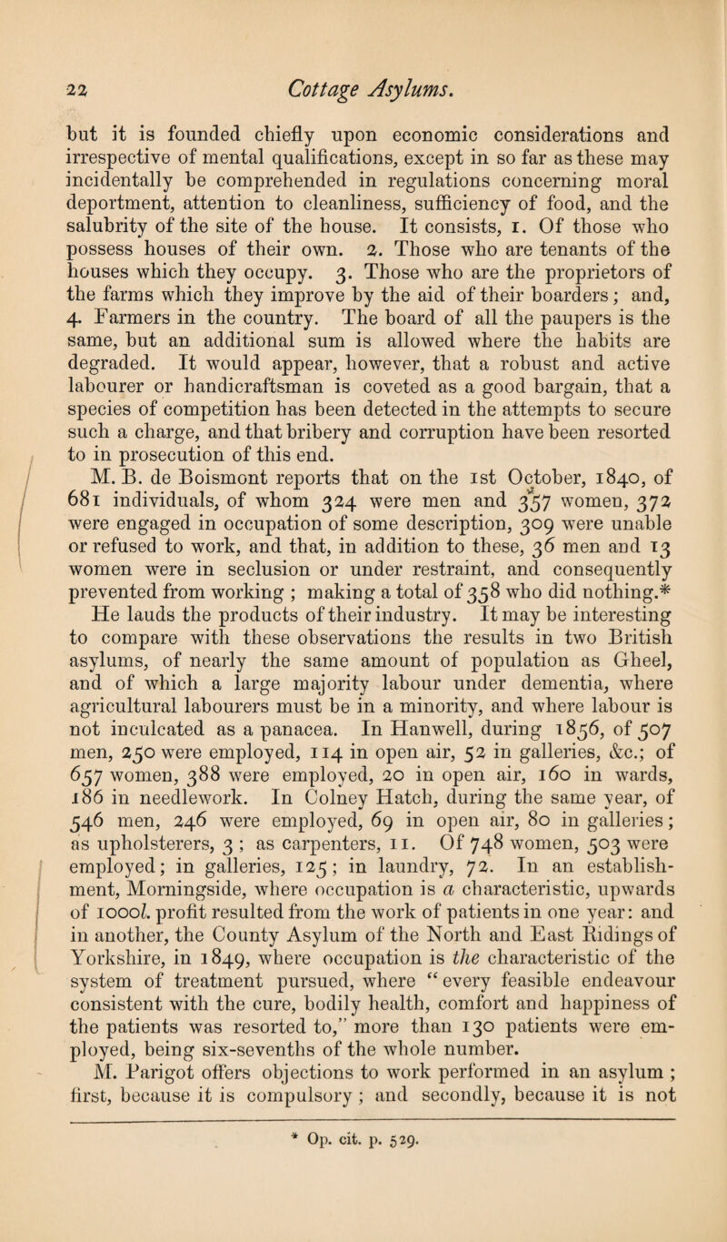 but it is founded chiefly upon economic considerations and irrespective of mental qualifications, except in so far as these may incidentally he comprehended in regulations concerning moral deportment, attention to cleanliness, sufficiency of food, and the salubrity of the site of the house. It consists, i. Of those who possess houses of their own. 2. Those who are tenants of the houses which they occupy. 3. Those who are the proprietors of the farms which they improve by the aid of their boarders; and, 4. Farmers in the country. The board of all the paupers is the same, but an additional sum is allowed where the habits are degraded. It would appear, however, that a robust and active labourer or handicraftsman is coveted as a good bargain, that a species of competition has been detected in the attempts to secure such a charge, and that bribery and corruption have been resorted to in prosecution of this end. M. B. de Boismont reports that on the 1st October, 1840, of 681 individuals, of whom 324 were men and 357 women, 372 were engaged in occupation of some description, 309 were unable or refused to work, and that, in addition to these, 36 men and 13 women were in seclusion or under restraint, and consequently prevented from working ; making a total of 358 who did nothing.* He lauds the products of their industry. It may be interesting to compare with these observations the results in two British asylums, of nearly the same amount of population as Gheel, and of which a large majority labour under dementia, where agricultural labourers must be in a minority, and where labour is not inculcated as a panacea. In Hanwell, during 1856, of 507 men, 250 were employed, 114 in open air, 52 in galleries, &c.; of 657 women, 388 were employed, 20 in open air, 160 in wards, 186 in needlework. In Colney Hatch, during the same year, of 546 men, 246 were employed, 69 in open air, 80 in galleries; as upholsterers, 3 ; as carpenters, 11. Of 748 women, 503 were employed; in galleries, 125; in laundry, 72. In an establish¬ ment, Morningside, where occupation is a characteristic, upwards of 1000?. profit resulted from the work of patients in one year: and in another, the County Asylum of the North and East Ridings of Yorkshire, in 1849, where occupation is the characteristic of the system of treatment pursued, where “ every feasible endeavour consistent with the cure, bodily health, comfort and happiness of the patients was resorted to,” more than 130 patients were em¬ ployed, being six-sevenths of the whole number. M. Parigot offers objections to work performed in an asylum ; first, because it is compulsory ; and secondly, because it is not * Op. cit. p. 529.