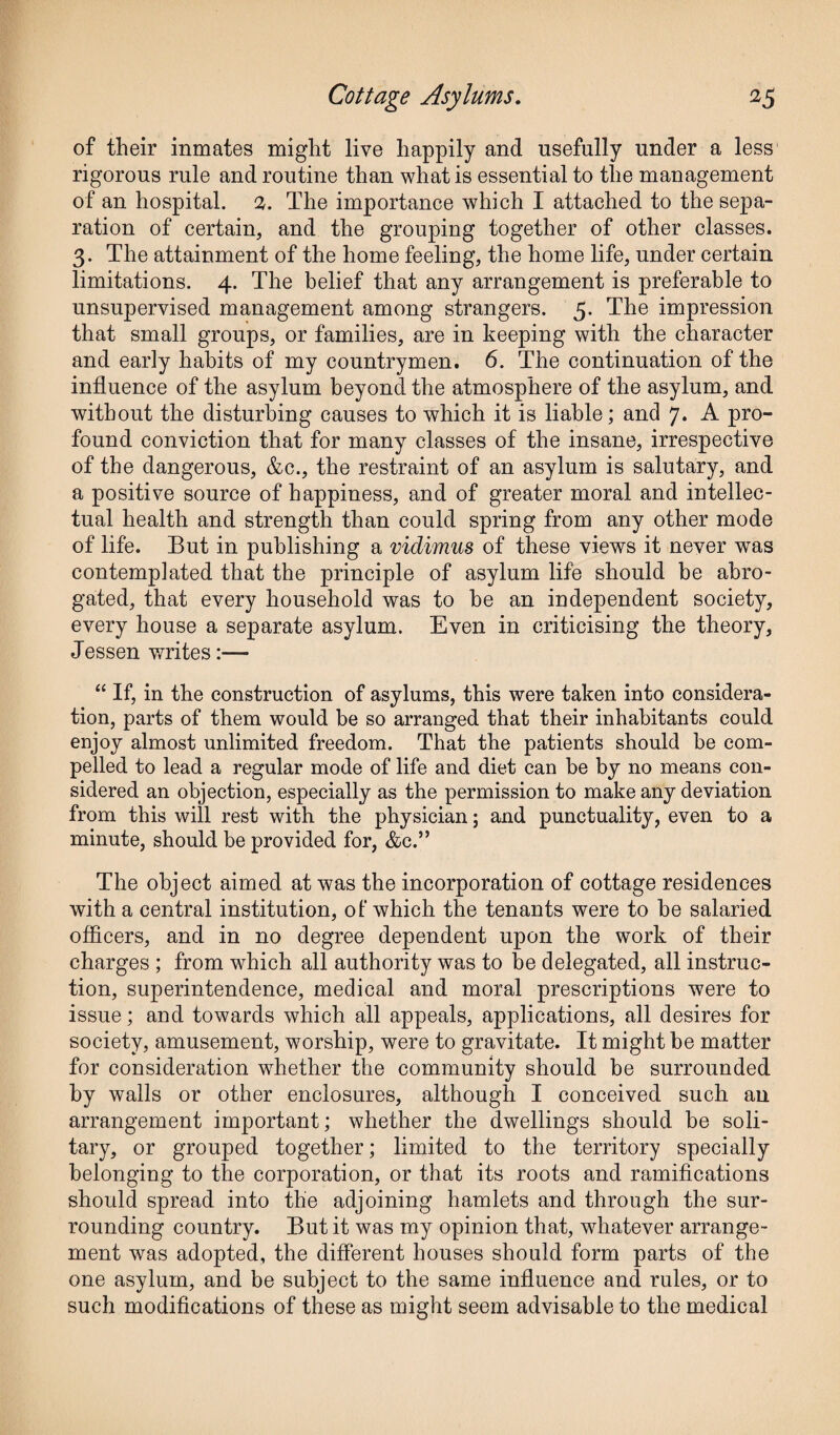 of their inmates might live happily and usefully under a less rigorous rule and routine than what is essential to the management of an hospital. 2. The importance which I attached to the sepa¬ ration of certain, and the grouping together of other classes. 3. The attainment of the home feeling, the home life, under certain limitations. 4. The belief that any arrangement is preferable to unsupervised management among strangers. 5. The impression that small groups, or families, are in keeping with the character and early habits of my countrymen. 6. The continuation of the influence of the asylum beyond the atmosphere of the asylum, and without the disturbing causes to which it is liable; and 7. A pro¬ found conviction that for many classes of the insane, irrespective of the dangerous, &c., the restraint of an asylum is salutary, and a positive source of happiness, and of greater moral and intellec¬ tual health and strength than could spring from any other mode of life. But in publishing a vidimus of these views it never was contemplated that the principle of asylum life should be abro¬ gated, that every household was to he an independent society, every house a separate asylum. Even in criticising the theory, Jessen writes:— “ If, in the construction of asylums, this were taken into considera¬ tion, parts of them would be so arranged that their inhabitants could enjoy almost unlimited freedom. That the patients should he com¬ pelled to lead a regular mode of life and diet can be by no means con¬ sidered an objection, especially as the permission to make any deviation from this will rest with the physician; and punctuality, even to a minute, should be provided for, &c.” The object aimed at was the incorporation of cottage residences with a central institution, of which the tenants were to be salaried officers, and in no degree dependent upon the work of their charges ; from which all authority was to be delegated, all instruc¬ tion, superintendence, medical and moral prescriptions were to issue; and towards which all appeals, applications, all desires for society, amusement, worship, were to gravitate. It might be matter for consideration whether the community should be surrounded by walls or other enclosures, although I conceived such an arrangement important; whether the dwellings should be soli¬ tary, or grouped together; limited to the territory specially belonging to the corporation, or that its roots and ramifications should spread into the adjoining hamlets and through the sur¬ rounding country. But it was my opinion that, whatever arrange¬ ment was adopted, the different houses should form parts of the one asylum, and be subject to the same influence and rules, or to such modifications of these as might seem advisable to the medical