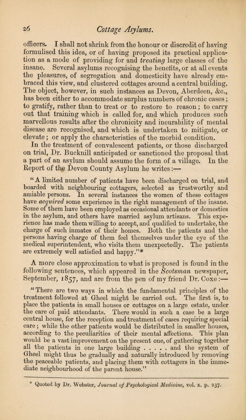 officers. I shall not shrink from the honour or discredit of having formulised this idea, or of having proposed its practical applica¬ tion as a mode of providing for and treating large classes of the insane. Several asylums recognising the benefits, or at all events the pleasures, of segregation and domesticity have already em¬ braced this view, and clustered cottages around a central building. The object, however, in such instances as Devon, Aberdeen, &c., has been either to accommodate surplus numbers of chronic cases; to gratify, rather than to treat or to restore to reason; to carry out that training which is called for, and which produces such marvellous results after the chronicity and incurability of mental disease are recognised, and which is undertaken to mitigate, or elevate; or apply the characteristics of the morbid condition. In the treatment of convalescent patients, or those discharged on trial, Dr. Bucknill anticipated or sanctioned the proposal that a part of an asylum should assume the form of a village. In the Report of the Devon County Asylum he writes:— “ A limited number of patients have been discharged on trial, and boarded with neighbouring cottagers, selected as trustworthy and amiable persons. In several instances the women of these cottages have acquired some experience in the right management of the insane. Some of them have been employed as occasional attendants or domestics in the asylum, and others have married asylum artisans. This expe¬ rience has made them willing to accept, and qualified to undertake, the charge of such inmates of their homes. Both the patients and the persons having charge of them feel themselves under the eye of the medical superintendent, who visits them unexpectedly. The patients are extremely well satisfied and happy.”* A more close approximation to what is proposed is found in the following sentences, which appeared in the Scotsman newspaper, September, 1857, and are from the pen of my friend Dr. Coxe :— “ There are two ways in which the fundamental principles of the treatment followed at Gheel might be carried out. The first is, to place the patients in small houses or cottages on a large estate, under the care of paid attendants. There would in such a case be a large central house, for the reception and treatment of cases requiring special care ; while the other patients would be distributed in smaller houses, according to the peculiarities of their mental affections. This plan would be a vast improvement on the present one, of gathering together all the patients in one large building.and the system of Gheel might thus be gradually and naturally introduced by removing the peaceable patients, and placing them with cottagers in the imme¬ diate neighbourhood of the parent house.” * Quoted by Dr. Webster, Journal of Psychological Medicine, vol. x. p. 237.