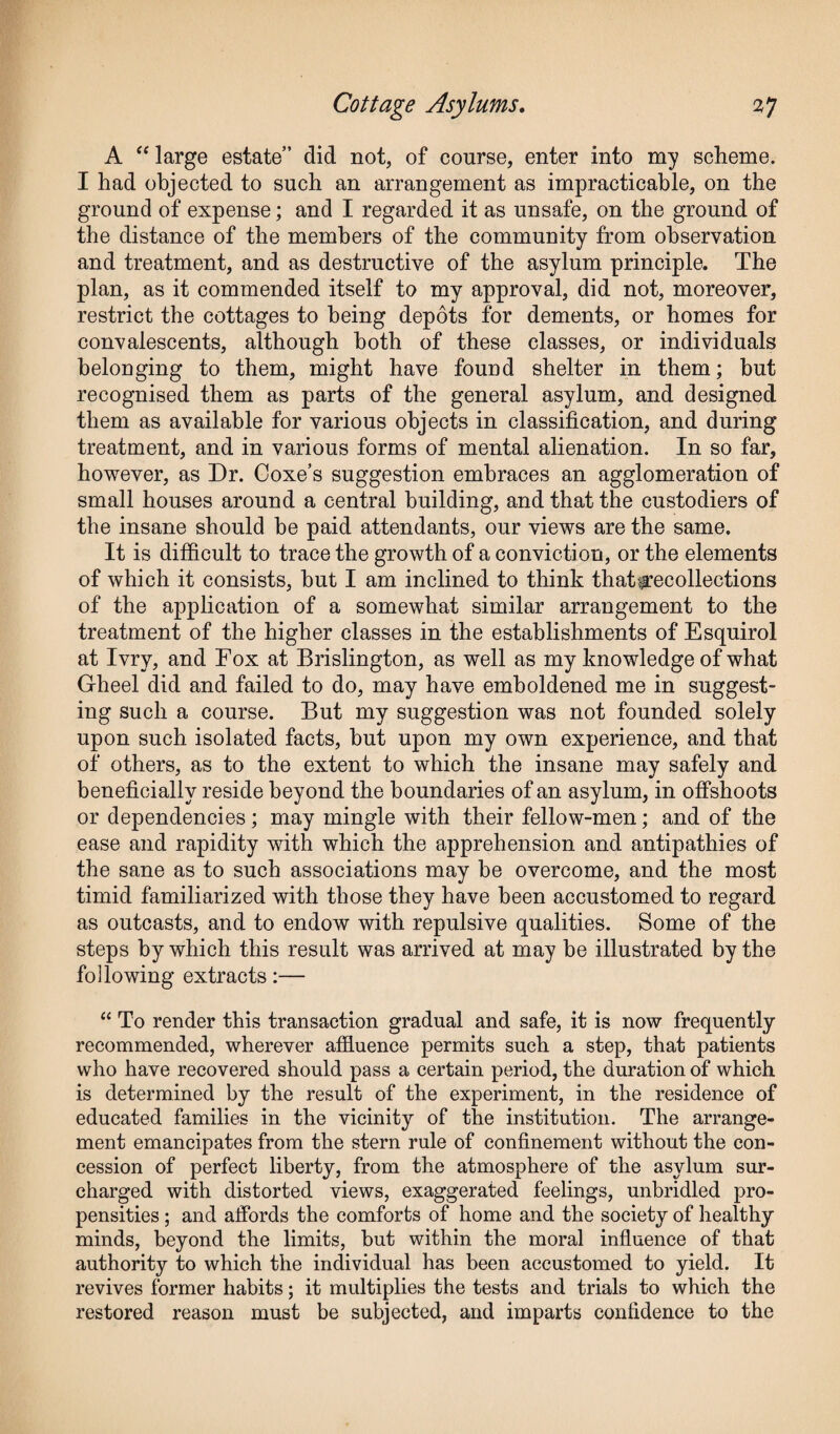 A “large estate” did not, of course, enter into my scheme. I had objected to such an arrangement as impracticable, on the ground of expense; and I regarded it as unsafe, on the ground of the distance of the members of the community from observation and treatment, and as destructive of the asylum principle. The plan, as it commended itself to my approval, did not, moreover, restrict the cottages to being depots for dements, or homes for convalescents, although both of these classes, or individuals belonging to them, might have found shelter in them; but recognised them as parts of the general asylum, and designed them as available for various objects in classification, and during treatment, and in various forms of mental alienation. In so far, however, as Dr. Ooxe’s suggestion embraces an agglomeration of small houses around a central building, and that the custodiers of the insane should be paid attendants, our views are the same. It is difficult to trace the growth of a conviction, or the elements of which it consists, hut I am inclined to think thatcecollections of the application of a somewhat similar arrangement to the treatment of the higher classes in the establishments of Esquirol at Ivry, and Fox at Brislington, as well as my knowledge of what Gheel did and failed to do, may have emboldened me in suggest¬ ing such a course. But my suggestion was not founded solely upon such isolated facts, but upon my own experience, and that of others, as to the extent to which the insane may safely and beneficially reside beyond the boundaries of an asylum, in offshoots or dependencies; may mingle with their fellow-men; and of the ease and rapidity with which the apprehension and antipathies of the sane as to such associations may he overcome, and the most timid familiarized with those they have been accustomed to regard as outcasts, and to endow with repulsive qualities. Some of the steps by which this result was arrived at may be illustrated by the following extracts:— “ To render this transaction gradual and safe, it is now frequently recommended, wherever affluence permits such a step, that patients who have recovered should pass a certain period, the duration of which is determined by the result of the experiment, in the residence of educated families in the vicinity of the institution. The arrange¬ ment emancipates from the stern rule of confinement without the con¬ cession of perfect liberty, from the atmosphere of the asylum sur¬ charged with distorted views, exaggerated feelings, unbridled pro¬ pensities ; and affords the comforts of home and the society of healthy minds, beyond the limits, but within the moral influence of that authority to which the individual has been accustomed to yield. It revives former habits; it multiplies the tests and trials to which the restored reason must be subjected, and imparts confidence to the