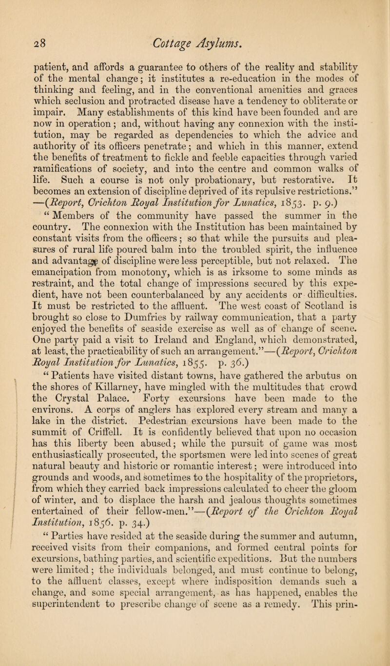 patient, and affords a guarantee to others of the reality and stability of the mental change; it institutes a re-education in the modes of thinking and feeling, and in the conventional amenities and graces which seclusion and protracted disease have a tendency to obliterate or impair. Many establishments of this kind have been founded and are now in operation; and, without having any connexion with the insti¬ tution, may be regarded as dependencies to which the advice and authority of its officers penetrate; and which in this manner, extend the benefits of treatment to fickle and feeble capacities through varied ramifications of society, and into the centre and common walks of life. Such a course is not only probationary, but restorative. It becomes an extension of discipline deprived of its repulsive restrictions.” —(Report, Crichton Royal Institution for Lunatics, 1853. p. 9.) “ Members of the community have passed the summer in the country. The connexion with the Institution has been maintained by constant visits from the officers; so that while the pursuits and plea¬ sures of rural life poured balm into the troubled spirit, the influence and advantage of discipline were less perceptible, but not relaxed. The emancipation from monotony, which is as irksome to some minds as restraint, and the total change of impressions secured by this expe¬ dient, have not been counterbalanced by any accidents or difficulties. It must be restricted to the affluent. The west coast of Scotland is brought so close to Dumfries by railway communication, that a party enjoyed the benefits of seaside exercise as well as of change of scene. One party paid a visit to Ireland and England, which demonstrated, at least, the practicability of such an arrangement.”—(Report, Crichton Royal Institution for Lunatics, 1855. p. 36.) “ Patients have visited distant towns, have gathered the arbutus on the shores of Killarney, have mingled with the multitudes that crowd the Crystal Palace. Forty excursions have been made to the environs. A corps of anglers has explored every stream and many a lake in the district. Pedestrian excursions have been made to the summit of Criffell. It is confidently believed that upon no occasion has this liberty been abused; while the pursuit of game was most enthusiastically prosecuted, the sportsmen were led into scenes of great natural beauty and historic or romantic interest; were introduced into grounds and woods, and sometimes to the hospitality of the proprietors, from which they carried back impressions calculated to cheer the gloom of winter, and to displace the harsh and jealous thoughts sometimes entertained of their fellow-men.”—(Report of the Crichton Royal Institution, 1836. p. 34.) “ Parties have resided at the seaside during the summer and autumn, received visits from their companions, and formed central points for excursions, bathing parties, and scientific expeditions. But the numbers were limited; the individuals belonged, and must continue to belong, to the affluent classes, except where indisposition demands such a change, and some special arrangement, as has happened, enables the superintendent to prescribe change of scene as a remedy. This prin-