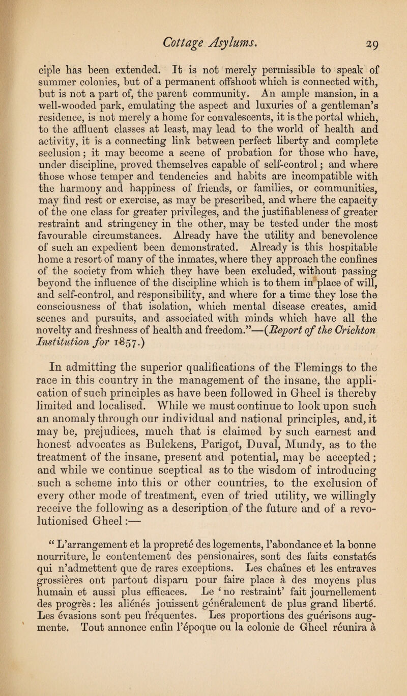 ciple has been extended. It is not merely permissible to speak of summer colonies, but of a permanent offshoot which is connected with, but is not a part of, the parent community. An ample mansion, in a well-wooded park, emulating the aspect and luxuries of a gentleman’s residence, is not merely a home for convalescents, it is the portal which, to the affluent classes at least, may lead to the world of health and activity, it is a connecting link between perfect liberty and complete seclusion; it may become a scene of probation for those who have, under discipline, proved themselves capable of self-control; and where those whose temper and tendencies and habits are incompatible with the harmony and happiness of friends, or families, or communities, may find rest or exercise, as may be prescribed, and where the capacity of the one class for greater privileges, and the justifiableness of greater restraint and stringency in the other, may be tested under the most favourable circumstances. Already have the utility and benevolence of such an expedient been demonstrated. Already is this hospitable home a resort of many of the inmates, where they approach the confines of the society from which they have been excluded, without passing beyond the influence of the discipline which is to them in place of will, and self-control, and responsibility, and where for a time they lose the consciousness of that isolation, which mental disease creates, amid scenes and pursuits, and associated with minds which have all the novelty and freshness of health and freedom.”—(Report of the Crichton Institution for 1857.) In admitting the superior qualifications of the Flemings to the race in this country in the management of the insane, the appli¬ cation of such principles as have been followed in Gheel is thereby limited and localised. While we must continue to look upon such an anomaly through our individual and national principles, and, it may be, prejudices, much that is claimed by such earnest and honest advocates as Bulckens, Parigot, Duval, Mundy, as to the treatment of the insane, present and potential, may be accepted; and while we continue sceptical as to the wisdom of introducing such a scheme into this or other countries, to the exclusion of every other mode of treatment, even of tried utility, we willingly receive the following as a description of the future and of a revo¬ lutionised Gheel:— “ L’arrangement et la proprete des logements, l’abondance et la bonne nourriture, le contentement des pensionaires, sont des faits constates qui n’admettent que de rares exceptions. Les chaines et les entraves grossieres ont partout disparu pour faire place a des moyens plus humain et aussi plus efficaces. Le 4 no restraint’ fait journellement des progres: les alfflnes jouissent genGalement de plus grand liberty. Les evasions sont peu frequentes. Les proportions des guerisons aug- mente. Tout annonce enfin l’epoque ou la colonie de Gheel reunira a