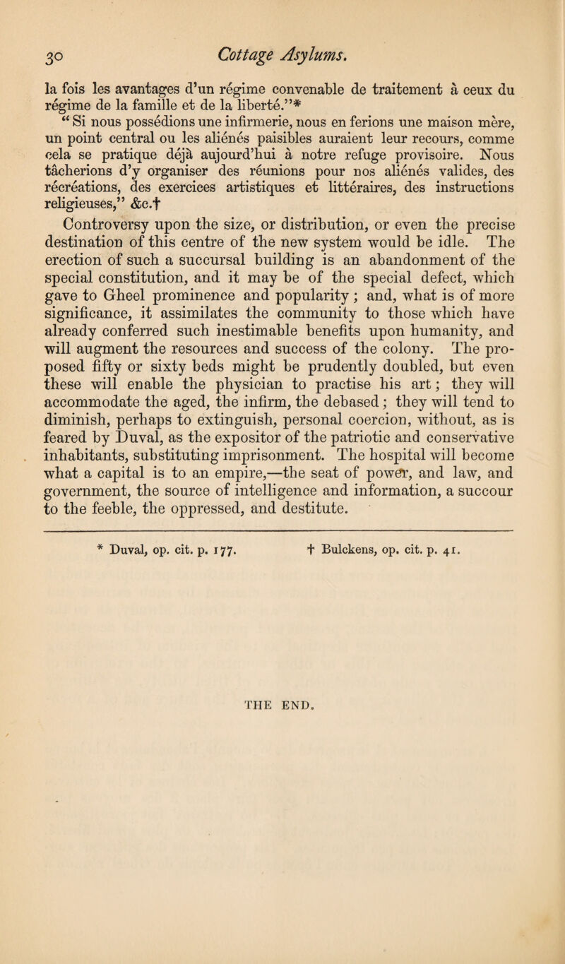 la fois les avantages d’un regime convenable de traitement a ceux du regime de la famille et de la liberte.”# “ Si nous possedions une infirmerie, nous en ferions une maison mere, un point central ou les alienes paisibles auraient leur recours, comme cela se pratique dej& aujourd’hui a notre refuge provisoire. Nous tacherions d’y organiser des reunions pour nos alienes valides, des recreations, des exercices artistiques et litteraires, des instructions religieuses,” &c.f Controversy upon the size, or distribution, or even the precise destination of this centre of the new system would be idle. The erection of such a succursal building is an abandonment of the special constitution, and it may be of the special defect, which gave to Gheel prominence and popularity ; and, what is of more significance, it assimilates the community to those which have already conferred such inestimable benefits upon humanity, and will augment the resources and success of the colony. The pro¬ posed fifty or sixty beds might be prudently doubled, but even these will enable the physician to practise his art; they will accommodate the aged, the infirm, the debased; they will tend to diminish, perhaps to extinguish, personal coercion, without, as is feared by Duval, as the expositor of the patriotic and conservative inhabitants, substituting imprisonment. The hospital will become what a capital is to an empire,—the seat of power, and law, and government, the source of intelligence and information, a succour to the feeble, the oppressed, and destitute. * Duval, op. cit. p. 177. f Bulckens, op. cit. p. 41. THE END.