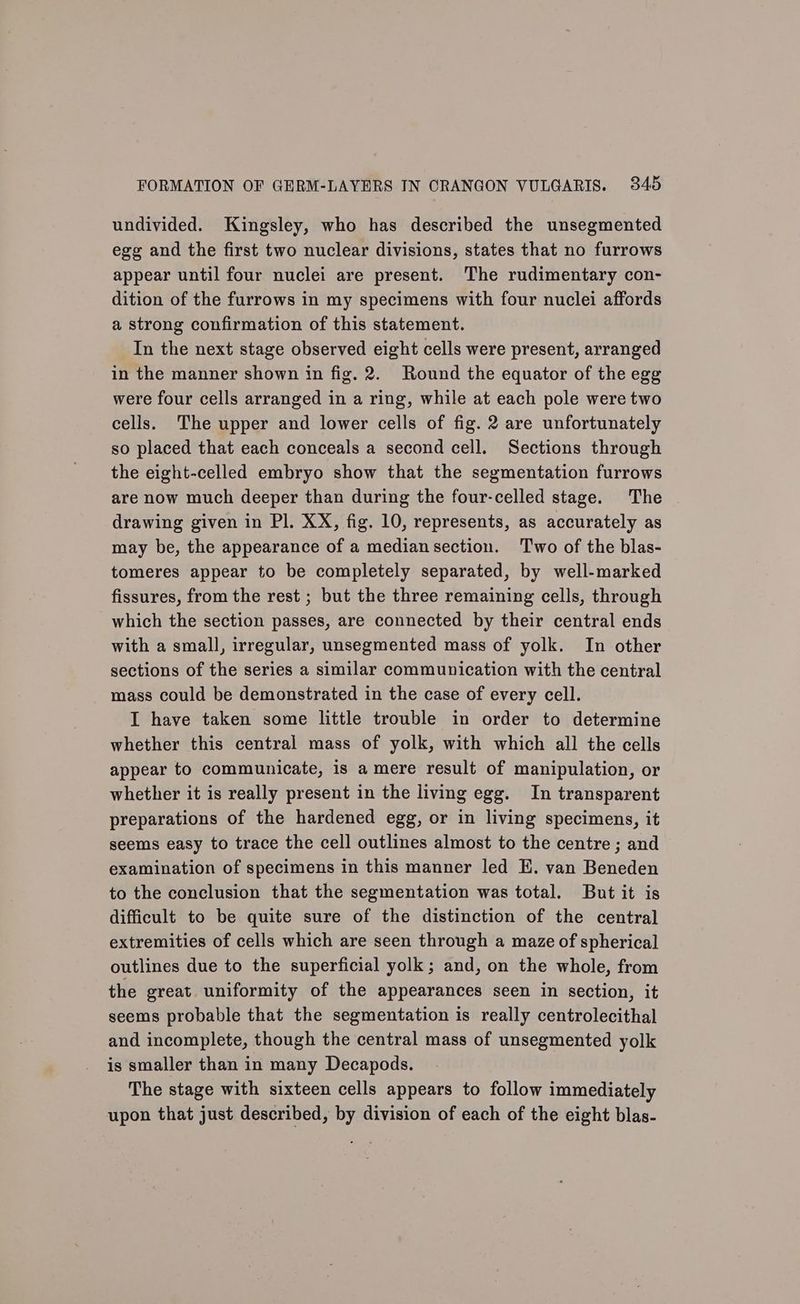 undivided. Kingsley, who has described the unsegmented egg and the first two nuclear divisions, states that no furrows appear until four nuclei are present. The rudimentary con- dition of the furrows in my specimens with four nuclei affords a strong confirmation of this statement. In the next stage observed eight cells were present, arranged in the manner shown in fig. 2. Round the equator of the egg were four cells arranged in a ring, while at each pole were two cells. The upper and lower cells of fig. 2 are unfortunately so placed that each conceals a second cell. Sections through the eight-celled embryo show that the segmentation furrows are now much deeper than during the four-celled stage. The drawing given in Pl. XX, fig. 10, represents, as accurately as may be, the appearance of a mediansection. Two of the blas- tomeres appear to be completely separated, by well-marked fissures, from the rest ; but the three remaining cells, through which the section passes, are connected by their central ends with a small, irregular, unsegmented mass of yolk. In other sections of the series a similar communication with the central mass could be demonstrated in the case of every cell. I have taken some little trouble in order to determine whether this central mass of yolk, with which all the cells appear to communicate, is a mere result of manipulation, or whether it is really present in the living egg. In transparent preparations of the hardened egg, or in living specimens, it seems easy to trace the cell outlines almost to the centre ; and examination of specimens in this manner led E. van Beneden to the conclusion that the segmentation was total. But it is difficult to be quite sure of the distinction of the central extremities of cells which are seen through a maze of spherical outlines due to the superficial yolk; and, on the whole, from the great uniformity of the appearances seen in section, it seems probable that the segmentation is really centrolecithal and incomplete, though the central mass of unsegmented yolk is smaller than in many Decapods. The stage with sixteen cells appears to follow immediately upon that just described, by division of each of the eight blas-