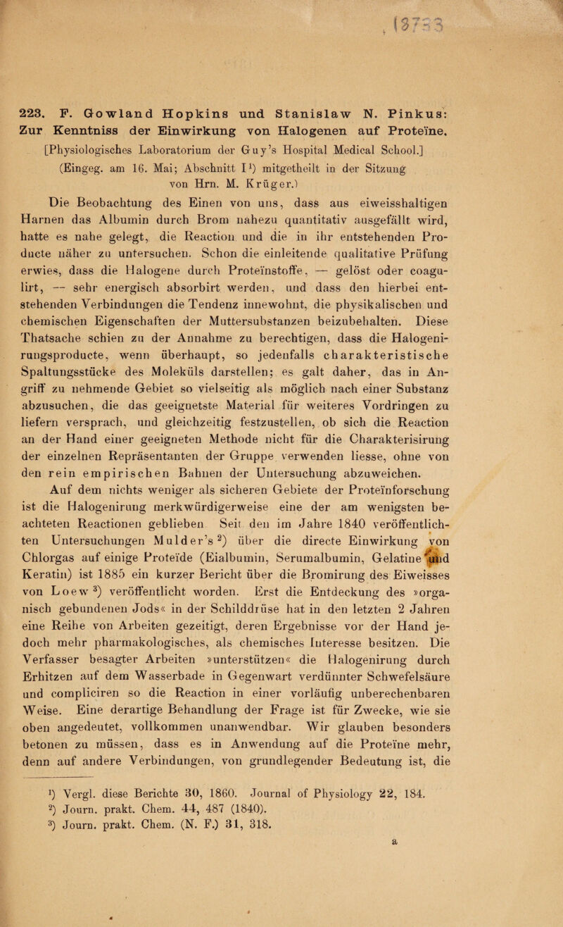 223. F. Gowland Hopkins und Stanislaw N. Pinkus: Zur Kenntniss der Einwirkung von Halogenen auf Proteine, [Physiologisches Laboratorium der Gruy’s Hospital Medical School.] (Eingeg. am 16. Mai; Abschnitt P) mitgethellt in der Sitzung von Hrn. M. Krüger.) Die Beobachtung des Einen von uns, dass aus eiweisshaltigen Harnen das Albumin durch Brom nahezu quantitativ ausgefällt wird, hatte es nahe gelegt, die Reaction und die in ihr entstehenden Pro- ducte näher zu untersuchen. Schon die einleitende qualitative Prüfung erwies, dass die Halogene durch Proteinstofife, — gelöst oder coagu- lirt, — sehr energisch absorbirt werden, und dass den hierbei ent¬ stehenden Verbindungen die Tendenz innewohnt, die physikalischen und chemischen Eigenschaften der Muttersubstanzen beizubehalten. Diese Thatsache schien zu der Annahme zu berechtigen, dass die Halogeni- rungsproducte, wenn überhaupt, so jedenfalls charakteristische Spaltungsstücke des Moleküls darstellen; es galt daher, das in An¬ griff zu nehmende Gebiet so vielseitig als möglich nach einer Substanz abzusuchen, die das geeignetste Material für weiteres Vordringen zu liefern versprach, und gleichzeitig festzustellen, ob sich die Reaction an der Hand einer geeigneten Methode nicht für die Charakterisirung der einzelnen Repräsentanten der Gruppe verwenden Hesse, ohne von den rein empirischen Bahnen der Untersuchung abzuweichen. Auf dem nichts weniger als sicheren Gebiete der Proteinforschung ist die Halogenirung merkwürdigerweise eine der am wenigsten be¬ achteten Reactionen geblieben Seit den im Jahre 1840 veröffentlich- ten Untersuchungen Mulder’s^) über die directe Einwirkung von Chlorgas auf einige Proteide (Eialbumin, Serumalbumin, Gelatine ^d Keratin) ist 1885 ein kurzer Bericht über die Bromirung des Eiweisses von Loew^) veröffentlicht worden. Erst die Entdeckung des »orga¬ nisch gebundenen Jods« in der Schilddrüse hat in den letzten 2 Jahren eine Reihe von Arbeiten gezeitigt, deren Ergebnisse vor der Hand je¬ doch mehr pharmakologisches, als chemisches Interesse besitzen. Die Verfasser besagter Arbeiten »unterstützen« die Halogenirung durch Erhitzen auf dem Wasserbade in Gegenwart verdünnter Schwefelsäure und compliciren so die Reaction in einer vorläufig unberechenbaren Weise. Eine derartige Behandlung der Frage ist für Zwecke, wie sie oben angedeutet, vollkommen unanwendbar. Wir glauben besonders betonen zu müssen, dass es in Anwendung auf die Proteine mehr, denn auf andere Verbindungen, von grundlegender Bedeutung ist, die 0 Vergl. diese Berichte 30, 1860. Journal of Physiology 22, 184. Journ. prakt. Chem. 44, 487 (1840). 3) Journ. prakt. Chem. (N. F.) 31, 318. a