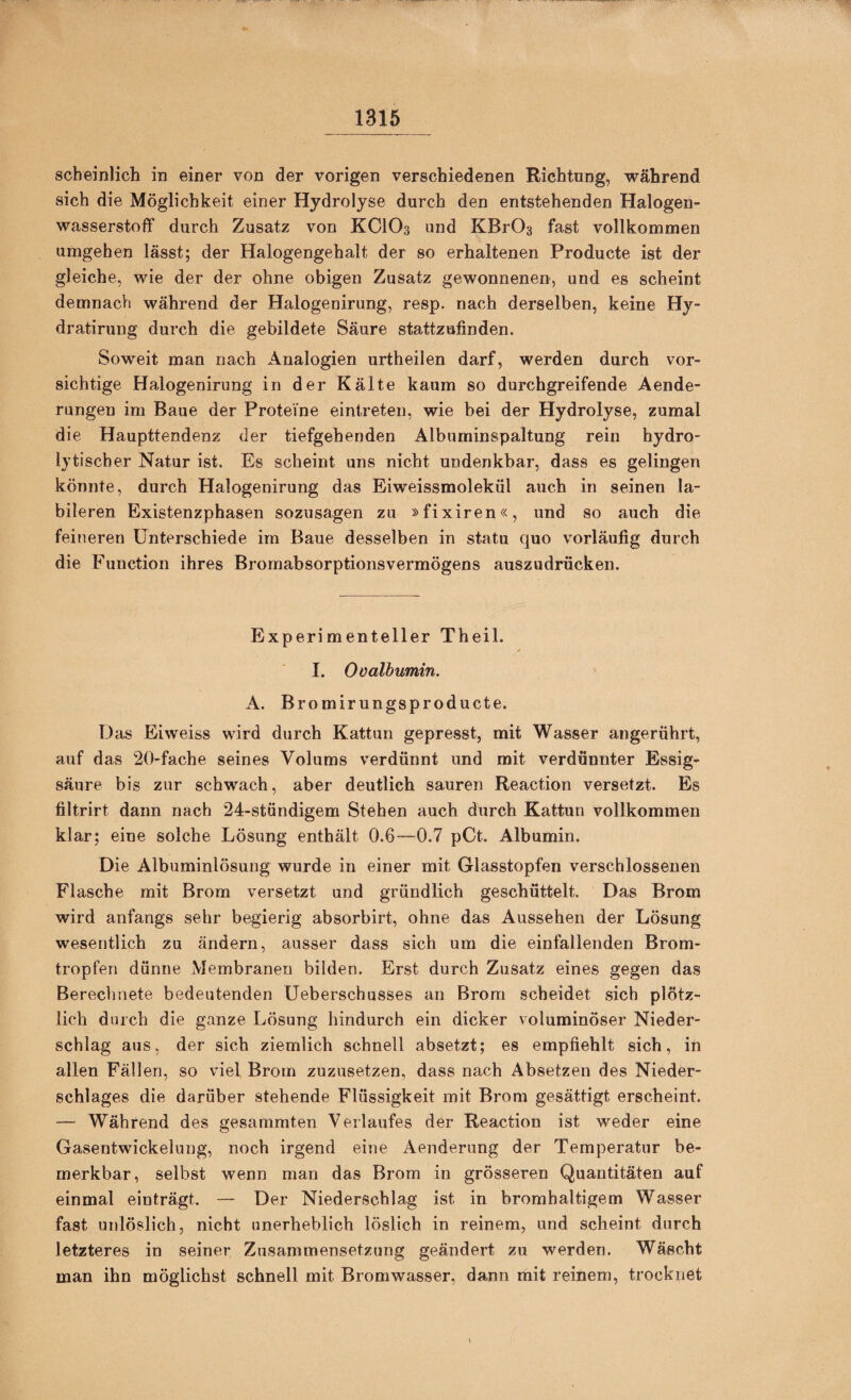 scheinlich in einer von der vorigen verschiedenen Richtung, während sich die Möglichkeit einer Hydrolyse durch den entstehenden Halogen¬ wasserstoff durch Zusatz von KCIO3 und KBrOs fast vollkommen umgehen lässt; der Halogengehalt der so erhaltenen Producte ist der gleiche, wie der der ohne obigen Zusatz gewonnenen, und es scheint demnach während der Halogenirung, resp. nach derselben, keine Hy- dratirung durch die gebildete Säure stattzufinden. Soweit man nach Analogien urtheilen darf, werden durch vor¬ sichtige Halogenirung in der Kälte kaum so durchgreifende Aende- rungen im Baue der Proteine eintreten, wie bei der Hydrolyse, zumal die Haupttendenz der tiefgehenden Albuminspaltung rein hydro¬ lytischer Natur ist. Es scheint uns nicht undenkbar, dass es gelingen könnte, durch Halogenirung das Eiweissmolekül auch in seinen la¬ bileren Existenzphasen sozusagen zu »fixiren«, und so auch die feineren Unterschiede im Baue desselben in statu quo vorläufig durch die Function ihres Bromabsorptionsvermögens auszudrücken. Experimenteller Theil. I. Ovalbumin. A. Bromirungsproducte. Das Eiweiss wird durch Kattun gepresst, mit Wasser arigerührt, auf das 2()-fache seines Volums verdünnt und mit verdünnter Essig¬ säure bis zur schwach, aber deutlich sauren Reaction versetzt. Es tiltrirt dann nach 24-stündigem Stehen auch durch Kattun vollkommen klar; eine solche Lösung enthält 0.6—^0.7 pCt. Albumin. Die Albuminlösung wurde in einer mit Glasstopfen verschlossenen Flasche mit Brom versetzt und gründlich geschüttelt. Das Brom wird anfangs sehr begierig absorbirt, ohne das Aussehen der Lösung wesentlich zu ändern, ausser dass sich um die einfailenden Brom¬ tropfen dünne Membranen bilden. Erst durch Zusatz eines gegen das Berechnete bedeutenden Ueberschusses an Brom scheidet sich plötz¬ lich durch die ganze Lösung hindurch ein dicker voluminöser Nieder¬ schlag aus, der sich ziemlich schnell absetzt; es empfiehlt sich, in allen Fällen, so viel Brom zuzusetzen, dass nach Absetzen des Nieder¬ schlages die darüber stehende Flüssigkeit mit Brom gesättigt erscheint. — Während des gesummten Verlaufes der Reaction ist weder eine Gasentwickelung, noch irgend eine Aenderung der Temperatur be¬ merkbar, selbst wenn man das Brom in grösseren Quantitäten auf einmal einträgt. — Der Niederschlag ist in bromhaltigem Wasser fast unlöslich, nicht unerheblich löslich in reinem, und scheint durch letzteres in seiner Zusammensetzung geändert zu werden. Wäscht man ihn möglichst schnell mit Bromwasser, dann mit reinem, trocknet