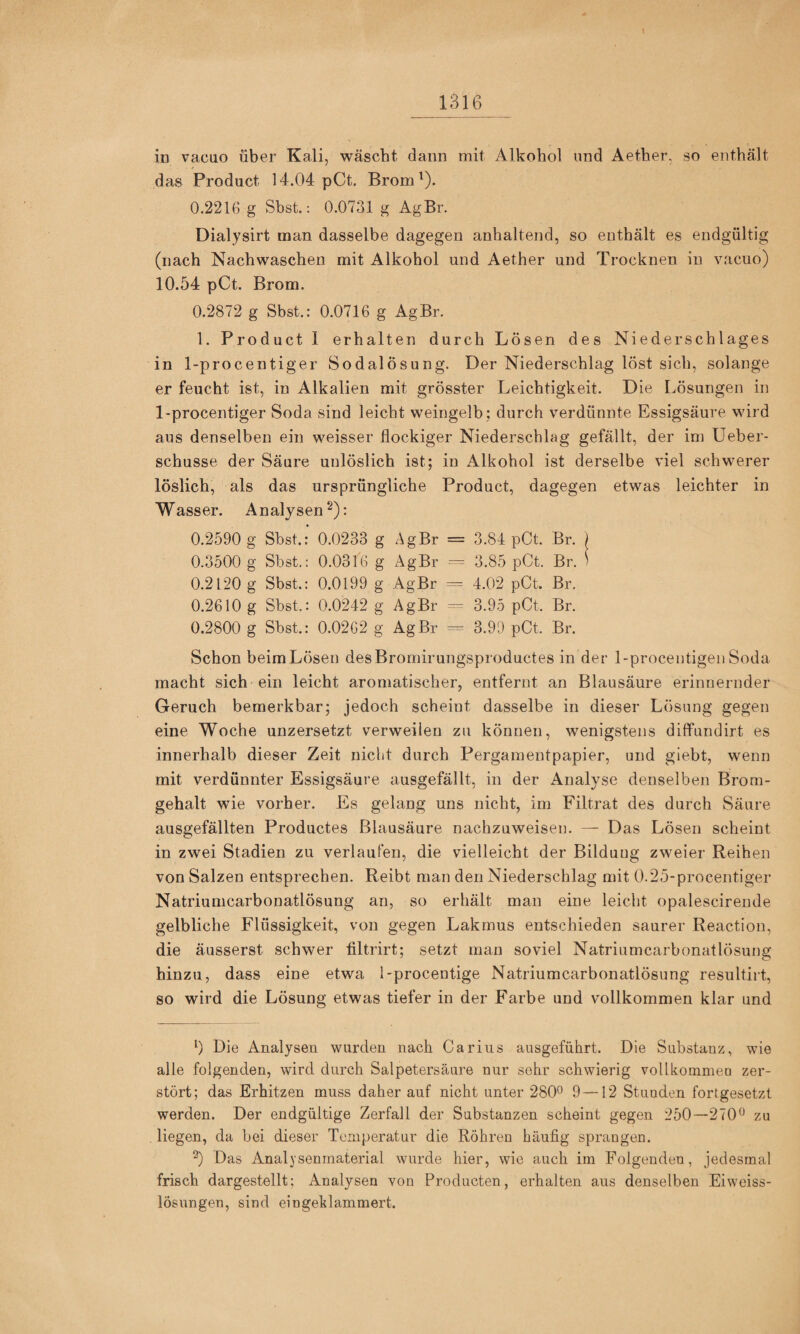 in vacuo über Kali, wäscht dann mit Alkohol und Aether, so enthält das Product 14.04 pCt. Brom^). 0.2216 g Sbst.: 0.0731 g AgBr. Dialysirt man dasselbe dagegen anhaltend, so enthält es endgültig (nach Nachwaschen mit Alkohol und Aether und Trocknen in vacuo) 10.54 pCt. Brom. 0.2872 g Sbst.: 0.0716 g AgBr. 1. Product 1 erhalten durch Lösen des Niederschlages in 1-procentiger Sodalösung. Der Niederschlag löst sich, solange er feucht ist, in Alkalien mit grösster Leichtigkeit. Die Lösungen in 1-procentiger Soda sind leicht weingelb; durch verdünnte Essigsäure wird aus denselben ein weisser flockiger Niederschlag gefällt, der im Ueber- schusse der Säure unlöslich ist; in Alkohol ist derselbe viel schwerer löslich, als das ursprüngliche Product, dagegen etwas leichter in Wasser. Analysen^): 0.2590 g Sbst.: 0.0233 g AgBr = 3.84 pCt. Br. ) 0.3500 g Sbst.: 0.0316 g AgBr = 3.85 pCt. Br. > 0.2120 g Sbst.: 0.0199 g AgBr = 4.02 pCt. Br. 0.2610 g Sbst.: 0.0242 g AgBr 3.95 pCt. Br. 0.2800 g Sbst.: 0.0262 g AgBr 3.99 pCt. Br. Schon beimLösen desBromirungsproductes in der l-procentigenSoda macht sich ein leicht aromatischer, entfernt an Blausäure erinnernder Geruch bemerkbar; jedoch scheint dasselbe in dieser Lösung gegen eine Woche unzersetzt verweilen zu können, wenigstens diffundirt es innerhalb dieser Zeit nicht durch Pergamentpapier, und giebt, wenn mit verdünnter Essigsäure ausgefällt, in der Analyse denselben Brom¬ gehalt wie vorher. Es gelang uns nicht, im Filtrat des durch Säure ausgefällten Productes Blausäure nachzuweisen. — Das Lösen scheint in zwei Stadien zu verlaufen, die vielleicht der Bildung zweier Reihen von Salzen entsprechen. Reibt man den Niederschlag mit 0.25-procentiger Natriumcarbonatlösung an, so erhält man eine leicht opalescirende gelbliche Flüssigkeit, von gegen Lakmus entschieden saurer Reaction, die äusserst schwer filtrirt; setzt man soviel Natriumcarbonatlösung hinzu, dass eine etwa l-procentige Natriumcarbonatlösung resultirt, so wird die Lösung etwas tiefer in der Farbe und vollkommen klar und b Die Analysen wurden nach Carius ausgeführt. Die Substanz, wie alle folgenden, wird durch Salpetersäure nur sehr schwierig voUkommeu zer¬ stört; das Erhitzen muss daher auf nicht unter 280^ 9-—12 Stunden fortgesetzt werden. Der endgültige Zerfall der Substanzen scheint gegen 250—270^ zu liegen, da bei dieser Temperatur die Röhren häufig sprangen. b Das Analysenrnaterial wurde hier, wie auch im Folgenden, jedesmal frisch dargestellt; Analysen von Producten, erhalten aus denselben Eiweiss- lösimgen, sind eingeblammert.