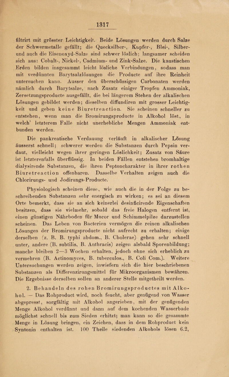 filtrirt mit grösster Leichtigkeit. Beide Lösungeo werden durch Salze der Schwermetalle gefällt; die Quecksilber-, Kupfer-, Blei-, Silber¬ und auch die Eisenoxyd-Salze sind schwer löslich; langsamer scheiden sich aus: Cobalt-, Nickel-, Cadmium- und Zink-Salze. Die kaustischen Erden bilden insgesammt leicht lösliche Verbindungen, so dass man mit verdünnten Barytsalzlösungen die Producte auf ihre Reinheit untersuchen kann. Ausser den überschüssigen Carbonaten werden nämlich durch Barytsalze, nach Zusatz einiger Tropfen Ammoniak, Zersetzungsproducte ausgefällt, die bei längerem Stehen der alkalischen Lösungen gebildet werden; dieselben dilfundiren mit grosser Leichtig¬ keit und geben keine Biuretreaction. Sie scheinen schneller zu entstehen, wenn man die Bromirungsproducte in Alkohol löst, in welch’ letzterem Falle nicht unerhebliche Mengen Ammoniak ent¬ bunden werden. Die pankreatische Verdauung verläuft in alkalischer Lösung äusserst schnell; schwerer werden die Substanzen durch Pepsin ver¬ daut, vielleicht wegen ihrer geringen Löslichkeit; Zusatz von Säure ist letzterenfalls überflüssig. In beiden Fällen entstehen bromhaltige dialysirende Substanzen, die ihren Peptoncharakter in ihrer rothen Biuretreaction offenbaren. Dasselbe Verhalten zeigen auch die Chlorirungs- und Jodirungs-Producte. Physiologisch scheinen diese, wie auch die in der Folge zu be¬ schreibenden Substanzen sehr energisch zu wirken; es sei an diesem Orte bemerkt, dass sie an sich keinerlei desinficirende Eigenschaften besitzen, dass sie vielmehr, sobald das freie Halogen entfernt ist, einen günstigen Nährboden für Mucor und Schimmelpilze darzustellen scheinen. Das Leben von Bacterien vermögen die reinen alkalischen Lösungen der Bromirungsproducte nicht aufrecht zu erhalten; einige derselben (z. B. B. typhi abdom., B. Cholerae) gehen sehr schnell unter, andere (B. subtilis, B. Anthracis) zeigen alsbald Sporenbildung; manche bleiben 2—3 Wochen erhalten, jedoch ohne sich erheblich zu vermehren (B. Actinomyces, B. tuberculos., B. Coli Com.). Weitere Untersuchungen werden zeigen, inwiefern sich die hier beschriebenen Substanzen als Diflerenzirungsmittel für Mikroorganismen bewähren. Die Ergebnisse derselben sollen an anderer Stelle mitgetheilt werden. 2. Behandeln des rohen Bromirungsproductes mit Alko¬ hol. — Das Rohproduct wird, noch feucht, aber genügend von Wasser abgepresst, sorgfältig mit Alkohol angerieben, mit der genügenden Menge Alkohol verdünnt und dann auf dem kochenden Wasserbade möglichst schnell bis zum Sieden erhitzt; man kann so die gesammte Menge in Lösung bringen, ein Zeichen, dass in dem Rohproduct kein Syntonin enthalten ist. 100 Theile siedenden Alkohols lösen 6.2,