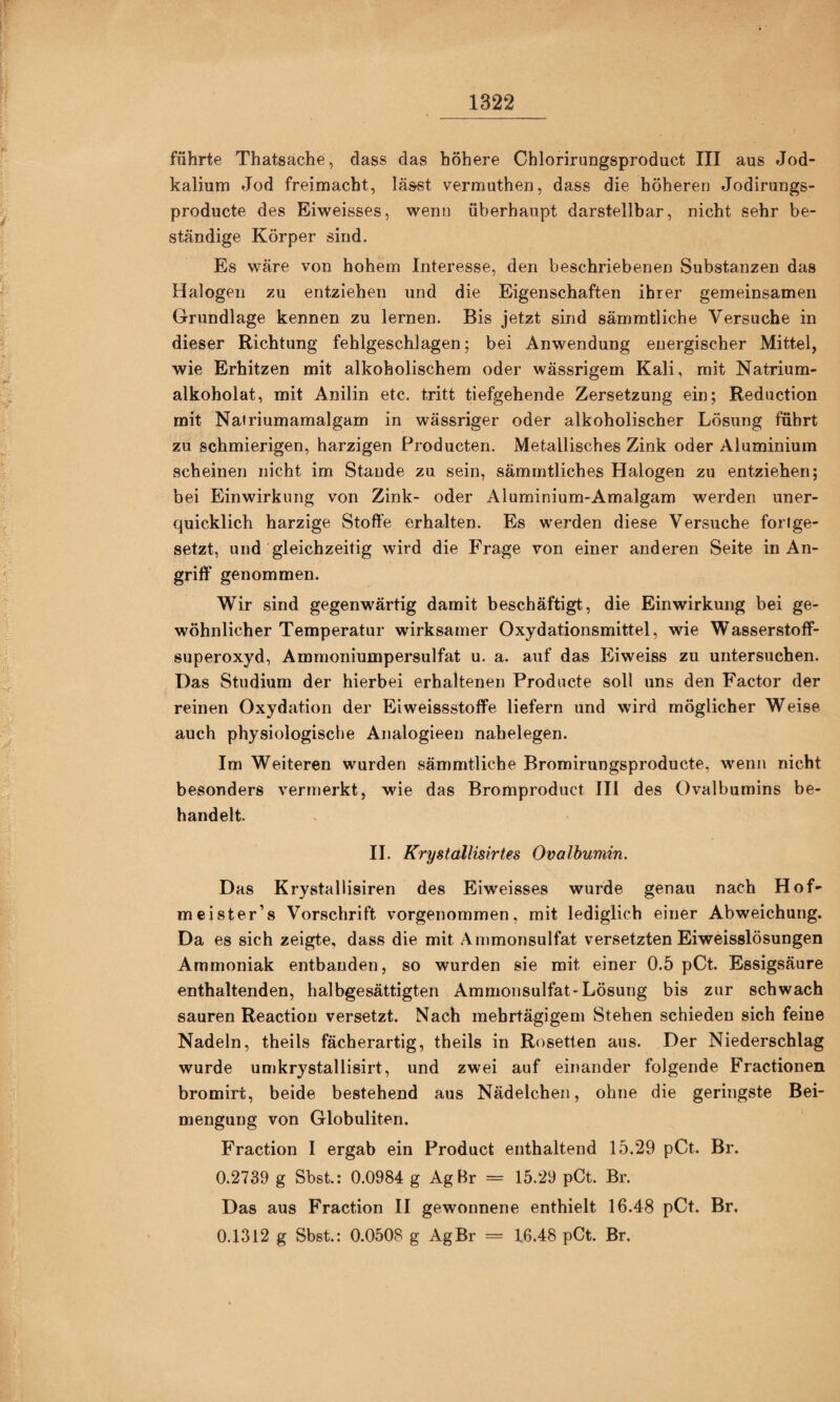 führte Thatsache, dass das höhere Chlorirungsproduct III aus Jod¬ kalium Jod freimacht, lässt vermuthen, dass die höheren Jodiruugs- producte des Eiweisses, wenn überhaupt darstellbar, nicht sehr be¬ ständige Körper sind. Es wäre von hohem Interesse, den beschriebenen Substanzen das Halogen zu entziehen und die Eigenschaften ihrer gemeinsamen Grundlage kennen zu lernen. Bis jetzt sind sämmtliche Versuche in dieser Richtung fehlgeschlagen; bei Anwendung energischer Mittel, wie Erhitzen mit alkoholischem oder wässrigem Kali, mit Natrium- alkoholat, mit Anilin etc. tritt tiefgehende Zersetzung ein; Reduction mit Natriumamalgam in wässriger oder alkoholischer Lösung führt zu schmierigen, harzigen Producten. Metallisches Zink oder Aluminium scheinen nicht im Stande zu sein, sämmtliches Halogen zu entziehen; bei Einwirkung von Zink- oder Aluminium-Amalgam werden uner¬ quicklich harzige Stoffe erhalten. Es werden diese Versuche fortge¬ setzt, und gleichzeitig wird die Frage von einer anderen Seite in An¬ griff genommen. Wir sind gegenwärtig damit beschäftigt, die Einwirkung bei ge¬ wöhnlicher Temperatur wirksamer Oxydationsmittel, wie Wasserstoff¬ superoxyd, Ammoniumpersulfat u. a. auf das Eiweiss zu untersuchen. Das Studium der hierbei erhaltenen Producte soll uns den Factor der reinen Oxydation der Eiweissstoffe liefern und wird möglicher Weise auch physiologische Analogieen nahelegen. Im Weiteren wurden sämmtliche Bromirungsproducte, wenn nicht besonders vermerkt, wie das Bromproduct III des Ovalbumins be¬ handelt. II. Krystallisiries Ovalbumin. Das Krystallisiren des Eiweisses wurde genau nach Hof- meister’s Vorschrift vorgenommen, mit lediglich einer Abweichung. Da es sich zeigte, dass die mit Animonsulfat versetzten Eiweisslösungen Ammoniak entbanden, so wurden sie mit einer 0.5 pCt. Essigsäure enthaltenden, halbgesättigten Ammonsulfat-Lösung bis zur schwach sauren Reaction versetzt. Nach mehrtägigem Stehen schieden sich feine Nadeln, theils fächerartig, theils in Rosetten aus. Der Niederschlag wurde umkrystallisirt, und zwei auf einander folgende Fractionen bromirt, beide bestehend aus Nüdelchen, ohne die geringste Bei¬ mengung von Globuliten. Fraction I ergab ein Product enthaltend 15.29 pCt. Br. 0.2739 g Sbst.: 0.0984 g AgBr = 15.29 pCt. Br. Das aus Fraction II gewonnene enthielt 16.48 pCt. Br. 0.1312 g Sbst.: 0.0508 g AgBr = 16.48 pCt. Br.