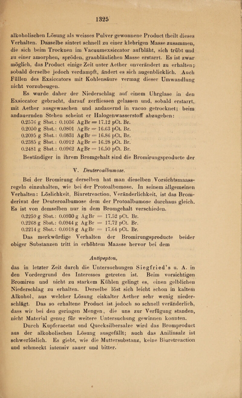 alkoholischen Lösung als weisses Pulver gewonnene Product theilt dieses Verhalten. Dasselbe sintert schnell zu einer klebrigen Masse zusammen, die sich beim Trocknen im Vacuumexsiccator auf bläht, sich trübt und zu einer amorphen, spröden, graubläulichen Masse erstarrt. Es ist zwar möglich, das Product einige Zeit unter Aether unverändert zu erhalten sobald derselbe jedoch verdampft, ändert es sich augenblicklich. Auch Füllen des Exsiccators mit Kohlensäure vermag dieser Umwandlung nicht vorzubeugen. Es wurde daher der Niederschlag auf einem ührglase in den Exsiccator gebracht, darauf zerfliessen gelassen und, sobald erstarrt, mit Aether ausgewaschen und andauernd in vacuo getrocknet; beim andauernden Stehen scheint er Halogenwasserstoff abzugeben: 0.2576 g Shst.: 0.1036 AgBr = 17.12 pCt. Br. 0.2050 g Sbst.: 0.0801 AgBr =• 16.63 l)Ct. Br. 0.2095 g Sbst.: 0.0831 AgBr = 16.86 pCt. Br. 0.2385 g Sbst.: 0.0912 AgBr == 16.28 pCt. Br. 0.2481 g Sbst.: 0.0962 AgBr = 16.50 pCt. Br. Beständiger in ihrem Bromgehalt sind die Bromirungsproducte der V. Deuteroalhumose. Bei der Bromirung derselben hat man dieselben Vorsichtsmaass¬ regeln einzuhalten, wie bei der Protoalbumose. In seinem allgemeinen Verhalten: Löslichkeit, Biuretreaction, Veränderlichkeit, ist das Brom¬ derivat der Deuteroalbumose dem der Protoalbumose durchaus gleich. Es ist von demselben nur in dem Bromgehalt verschieden. 0.2259 g Sbst.: 0.0930g AgBr = 17.52 pCt. Br. 0.2268 g Sbst.: 0.0944 g AgBr = 17.72 pCt. Br. 0.2214g Sbst.: 0.0918 g AgBr = 17.64 pCt. Br. Das merkwürdige Verhalten der Bromirungsproducte beider obiger Substanzen tritt in erhöhtem Maasse hervor bei dem Antipepton, das in letzter Zeit durch die Untersuchungen Siegfried’s u. A. in den Vordergrund des Interesses getreten ist. Beim vorsichtigen Bromiren und nicht zu starkem Kühlen gelingt es, einen gelblichen Niederschlag zu erhalten. Derselbe löst sich leicht schon in kaltem Alkohol, aus welcher Lösung eiskalter Aether sehr wenig nieder¬ schlägt. Das so erhaltene Product ist jedoch so schnell veränderlich, dass wir bei den geringen Mengen, die uns zur Verfügung standen, nicht Material genug für weitere Untersuchung gewinnen konnten. Durch Kupferacetat und Quecksilbersalze wird das Bromproduct aus der alkoholischen Lösung ausgefällt; auch das Anilinsalz ist schwerlöslich. Es giebt, wie die Muttersubstanz, keine Biuretreaction und schmeckt intensiv sauer und bitter.