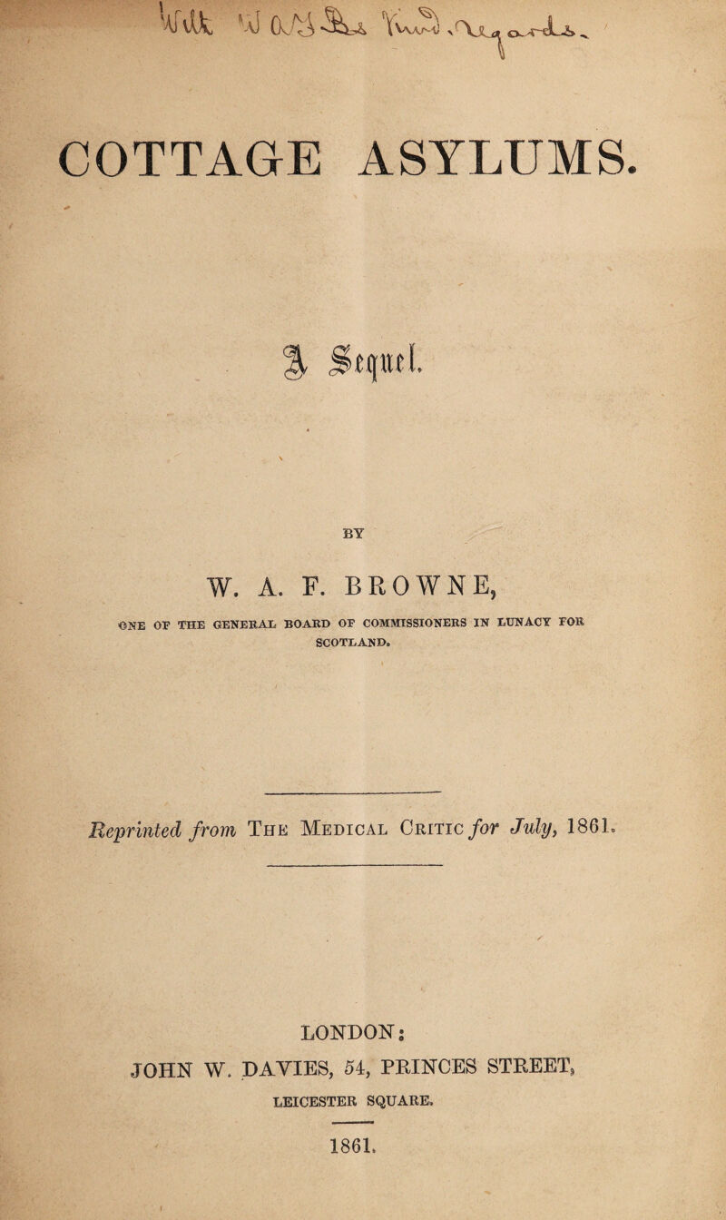 '-iklt Ywis >'Xs^ 0-.4-JU. COTTAGE ASYLUMS BY W. A. F. BROWNE, ONE OF THE GENEEAE BOARD OF COMMISSIONERS IN LUNACY FOR SCOTLAND* Reprinted from The Medical Critic for July, 186L LONDON • JOHN W. DAVIES, 54, PRINCES STREET* LEICESTER SQUARE. 186L