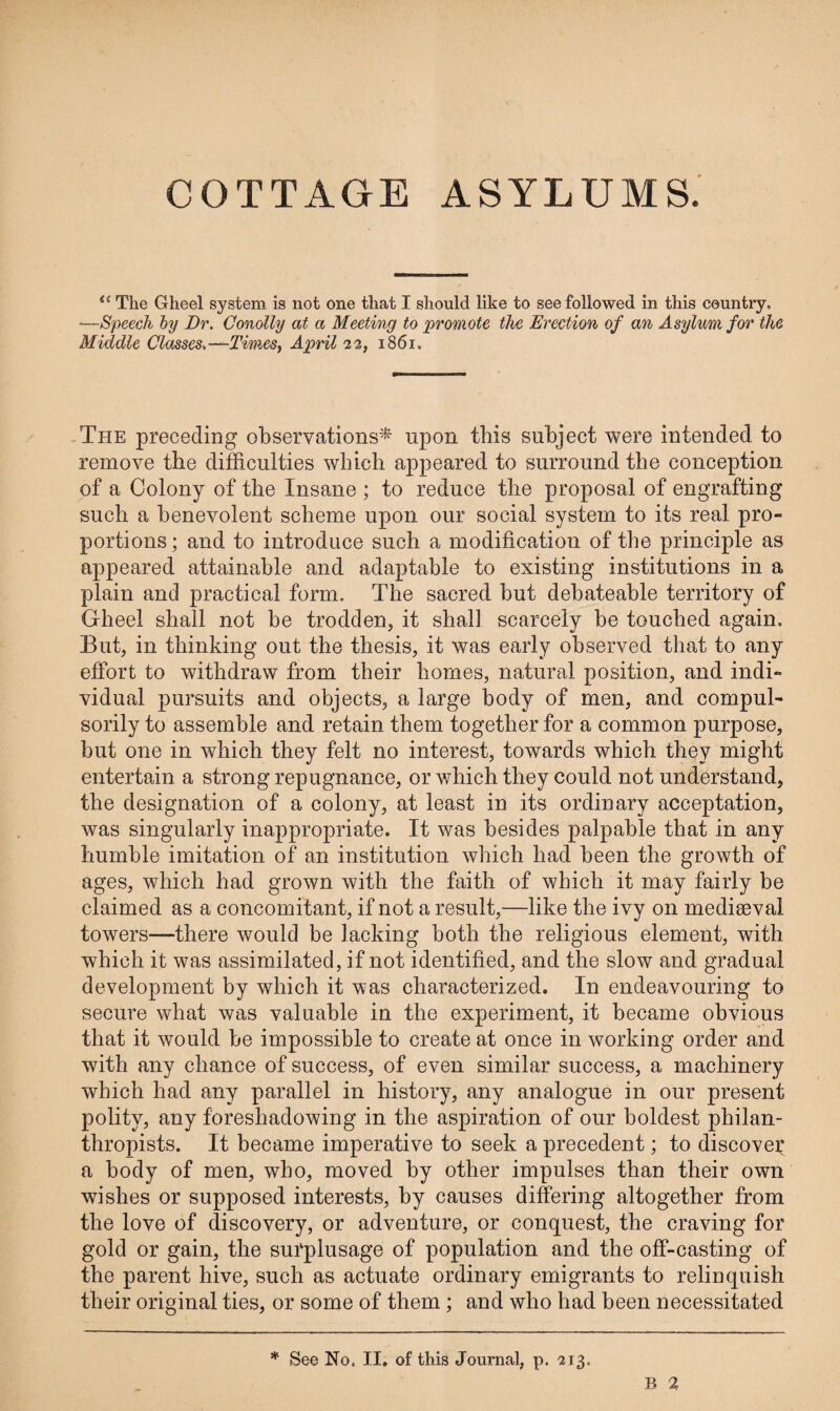 COTTAGE ASYLUMS. i( The Gheel system is not one that I should like to see followed in this country. •—Speech by Dr. Conolly at a Meeting to promote the Erection of an Asylum for the Middle Classes.—Times, April 22, 1861. The preceding observations* upon this subject were intended to remove the difficulties which appeared to surround the conception of a Colony of the Insane ; to reduce the proposal of engrafting such a benevolent scheme upon our social system to its real pro- portions; and to introduce such a modification of the principle as appeared attainable and adaptable to existing institutions in a plain and practical form. The sacred but debateable territory of Gheel shall not be trodden, it shall scarcely be touched again. But, in thinking out the thesis, it was early observed that to any effort to withdraw from their homes, natural position, and indi¬ vidual pursuits and objects, a large body of men, and compul¬ sorily to assemble and retain them together for a common purpose, but one in which they felt no interest, towards which they might entertain a strong repugnance, or which they could not understand, the designation of a colony, at least in its ordinary acceptation, was singularly inappropriate. It was besides palpable that in any humble imitation of an institution which had been the growth of ages, which had grown with the faith of which it may fairly be claimed as a concomitant, if not a result,—like the ivy on mediseval towers—-there would be lacking both the religious element, with which it was assimilated, if not identified, and the slow and gradual development by which it was characterized. In endeavouring to secure what was valuable in the experiment, it became obvious that it would be impossible to create at once in working order and with any chance of success, of even similar success, a machinery which had any parallel in history, any analogue in our present polity, any foreshadowing in the aspiration of our boldest philan¬ thropists. It became imperative to seek a precedent; to discover a body of men, who, moved by other impulses than their own wishes or supposed interests, by causes differing altogether from the love of discovery, or adventure, or conquest, the craving for gold or gain, the surplusage of population and the off-casting of the parent hive, such as actuate ordinary emigrants to relinquish their original ties, or some of them; and who had been necessitated * See No. II. of this Journal, p. 213.