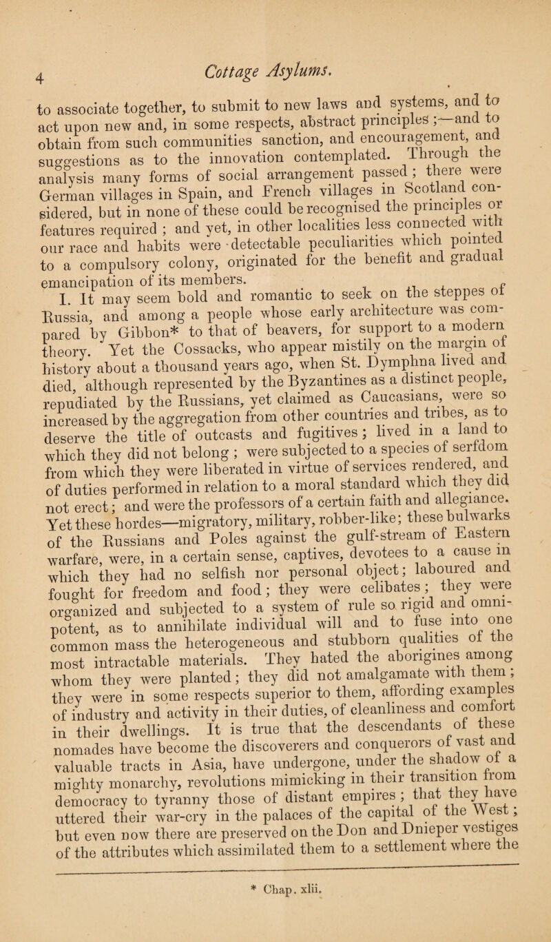 to associate together, to submit to new laws and systems, and to act upon new and, in some respects, abstract principles ; and to obtain from such communities sanction, and encouragement, and suggestions as to the innovation contemplated. Through the analysis many forms of social arrangement passed ; there were German villages in Spain, and French villages m Scotland con¬ sidered, but in none of these could be recognised the principles or features required ; and yet, in other localities less connected with our race and habits were detectable peculiarities which pointed to a compulsory colony, originated for the benefit and gradual emancipation of its members. f I. It may seem bold and romantic to seek on the steppes ot Russia, and among a people whose early architecture was com¬ pared by Gibbon* to that of beavers, for support to a modern theory. Yet the Cossacks, who appear mistily on the margin ot history about a thousand years ago, when St. Dymphna lived and died although represented by the Byzantines as a distinct people, repudiated by the Russians, yet claimed as Caucasians, were so increased by the aggregation from other countries and tribes, as to deserve the title of outcasts and fugitives; lived m a land to which they did not belong ; were subjected to a species of serfdom from which they were liberated in virtue of services rendered, and of duties performed in relation to a moral standard which they did not erect; and were the professors of a certain faith and allegiance. Yet these hordes—migratory, military, robber-like; these bulwar s of the Russians and Poles against the gulf-stream of Pastern warfare, were, in a certain sense, captives, devotees to a cause m which they had no selfish nor personal object; laboured and fought for freedom and food; they were celibates ; they were organized and subjected to a system of rule so rigid and omni¬ potent, as to annihilate individual will and to fuse into one common mass the heterogeneous and stubborn qualities of the most intractable materials. They hated the aborigines among whom they were planted; they did not amalgamate with them , they were in some respects superior to them, affording examples of industry and activity in their duties, of cleanliness and com 01 in their dwellings. It is true that the descendants of these nomades have become the discoverers and conquerors of vast and valuable tracts in Asia, have undergone, under the shadow of a mighty monarchy, revolutions mimicking in their transition from democracy to tyranny those of distant empires ; that t leyiave uttered their war-cry in the palaces of the capital of the es , but even now there are preserved on the Don and Dnieper vestiges of the attributes which assimilated them to a settlement where the * Chap. xlii.