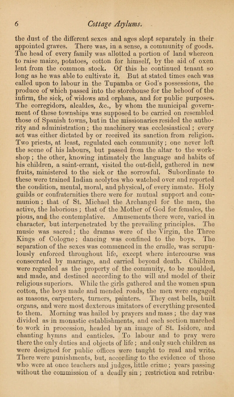 the dust of the different sexes and ages slept separately in their appointed graves. There was, in a sense, a community of goods. The head of every family was allotted a portion of land whereon to raise maize, potatoes, cotton for himself, by the aid of oxen lent from the common stock. Of this he continued tenant so long as he was able to cultivate it. But at stated times each was called upon to labour in the Tupamba or God’s possessions, the produce of which passed into the storehouse for the behoof of the infirm, the sick, of widows and orphans, and for public purposes. The corregidors, alcaldes, &c., by whom the municipal govern¬ ment of these townships was supposed to be carried on resembled those of Spanish towns, but in the missionaries resided the autho¬ rity and administration; the machinery was ecclesiastical; every act was either dictated by or received its sanction from religion. Two priests, at least, regulated each community; one never left the scene of his labours, but passed from the altar to the work¬ shop ; the other, knowing intimately the language and habits of his children, a saint-errant, visited the out-held, gathered in new fruits, ministered to the sick or the sorrowful. Subordinate to these were trained Indian acolytes who watched over and reported the condition, mental, moral, and physical, of every inmate. Holy guilds or confraternities there were for mutual support and com¬ munion ; that of St. Michael the Archangel for the men, the active, the laborious ; that of the Mother of God for females, the pious, and the contemplative. Amusements there were, varied in character, hut interpenetrated by the prevailing principles. The music was sacred; the dramas were of the Virgin, the Three Kings of Cologne; dancing was confined to the hoys. The separation of the sexes was commenced in the cradle, was scrupu¬ lously enforced throughout life, except where intercourse wms consecrated by marriage, and carried beyond death. Children were regarded as the property of the commuity, to he moulded, and made, and destined according to the will and model of their religious superiors. While the girls gathered and the women spun cotton, the boys made and mended roads, the men were engaged as masons, carpenters, turners, painters. They cast hells, built organs, and were most dexterous imitators of everything presented to them. Morning was hailed by prayers and mass ; the day was divided as in monastic establishments, and each section marched to work in procession, headed by an image of St. Isidore, and chanting hymns and canticles. To labour and to pray were there the only duties and objects of life ; and only such children as were designed for public offices were taught to read and write. There were punishments, but, according to the evidence of those who were at once teachers and judges, little crime ; years passing without the commission of a deadly sin ; restriction and retribu-