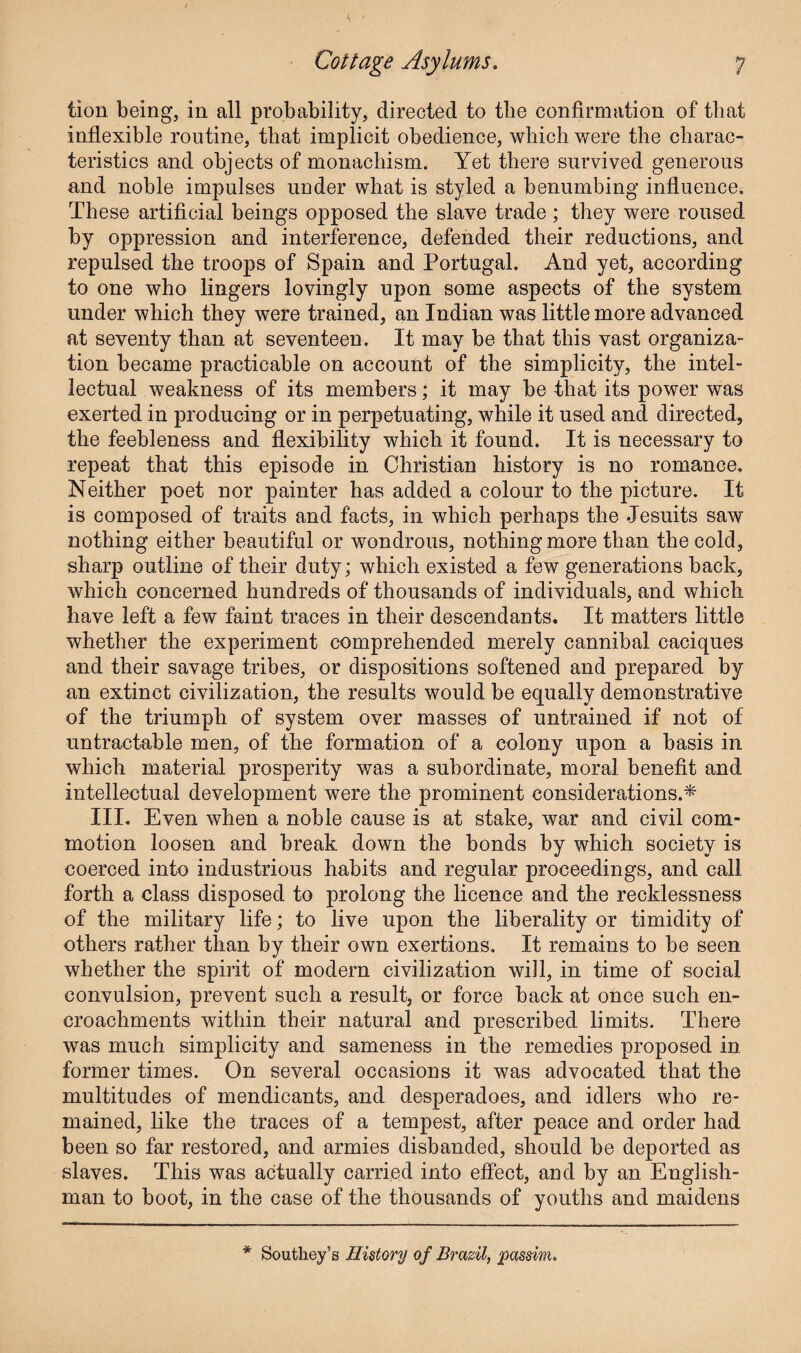 lion being, in all probability, directed to the confirmation of tliat inflexible routine, that implicit obedience, which were the charac¬ teristics and objects of monachism. Yet there survived generous and noble impulses under what is styled a benumbing influence. These artificial beings opposed the slave trade ; they were roused by oppression and interference, defended their reductions, and repulsed the troops of Spain and Portugal. And yet, according to one who lingers lovingly upon some aspects of the system under which they were trained, an Indian was little more advanced at seventy than at seventeen. It may be that this vast organiza¬ tion became practicable on account of the simplicity, the intel¬ lectual weakness of its members; it may be that its power was exerted in producing or in perpetuating, while it used and directed, the feebleness and flexibility which it found. It is necessary to repeat that this episode in Christian history is no romance. Neither poet nor painter has added a colour to the picture. It is composed of traits and facts, in which perhaps the Jesuits saw nothing either beautiful or wondrous, nothing more than the cold, sharp outline of their duty; which existed a few generations back, which concerned hundreds of thousands of individuals, and which have left a few faint traces in their descendants. It matters little whether the experiment comprehended merely cannibal caciques and their savage tribes, or dispositions softened and prepared by an extinct civilization, the results would be equally demonstrative of the triumph of system over masses of untrained if not of un tractable men, of the formation of a colony upon a basis in which material prosperity was a subordinate, moral benefit and intellectual development were the prominent considerations.* III. Even when a noble cause is at stake, war and civil com¬ motion loosen and break down the bonds by which society is coerced into industrious habits and regular proceedings, and call forth a class disposed to prolong the licence and the recklessness of the military life; to live upon the liberality or timidity of others rather than by their own exertions. It remains to be seen whether the spirit of modern civilization will, in time of social convulsion, prevent such a result, or force back at once such en¬ croachments within their natural and prescribed limits. There was much simplicity and sameness in the remedies proposed in former times. On several occasions it was advocated that the multitudes of mendicants, and desperadoes, and idlers who re¬ mained, like the traces of a tempest, after peace and order had been so far restored, and armies disbanded, should be deported as slaves. This was actually carried into effect, and by an English¬ man to boot, in the case of the thousands of youths and maidens * Southey’s History of Brazil, passim.