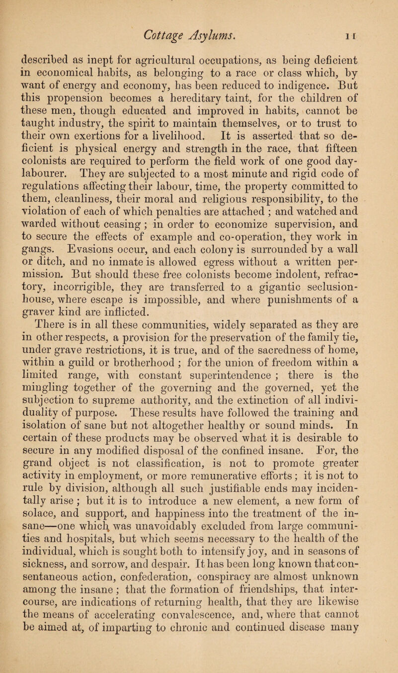 described as inept for agricultural occupations, as being deficient in economical habits, as belonging to a race or class which, by want of energy and economy, has been reduced to indigence. But this propension becomes a hereditary taint, for the children of these men, though educated and improved in habits, cannot be taught industry, the spirit to maintain themselves, or to trust to their own exertions for a livelihood. It is asserted that so de¬ ficient is physical energy and strength in the race, that fifteen colonists are required to perform the field work of one good day- labourer. They are subjected to a most minute and rigid code of regulations affecting their labour, time, the property committed to them, cleanliness, their moral and religious responsibility, to the violation of each of which penalties are attached ; and watched and warded without ceasing ; in order to economize supervision, and to secure the effects of example and co-operation, they work in gangs. Evasions occur, and each colony is surrounded by a wall or ditch, and no inmate is allowed egress without a written per¬ mission. But should these free colonists become indolent, refrac¬ tory, incorrigible, they are transferred to a gigantic seclusion- house, where escape is impossible, and where punishments of a graver kind are inflicted. There is in all these communities, widely separated as they are in other respects, a provision for the preservation of the family tie, under grave restrictions, it is true, and of the sacredness of home, within a guild or brotherhood ; for the union of freedom within a limited range, with constant superintendence ; there is the mingling together of the governing and the governed, yet the subjection to supreme authority, and the extinction of all indivi¬ duality of purpose. These results have followed the training and isolation of sane but not altogether healthy or sound minds. In certain of these products may be observed what it is desirable to secure in any modified disposal of the confined insane. Eor, the grand object is not classification, is not to promote greater activity in employment, or more remunerative efforts; it is not to rule by division, although all such justifiable ends may inciden¬ tally arise ; but it is to introduce a new element, a new form of solace, and support, and happiness into the treatment of the in¬ sane—one which was unavoidably excluded from large communi¬ ties and hospitals, but which seems necessary to the health of the individual, which is sought both to intensify joy, and in seasons of sickness, and sorrow, and despair. It has been long known that con¬ sentaneous action, confederation, conspiracy are almost unknown among the insane; that the formation of friendships, that inter¬ course, are indications of returning health, that they are likewise the means of accelerating convalescence, and, where that cannot be aimed at, of imparting to chronic and continued disease many