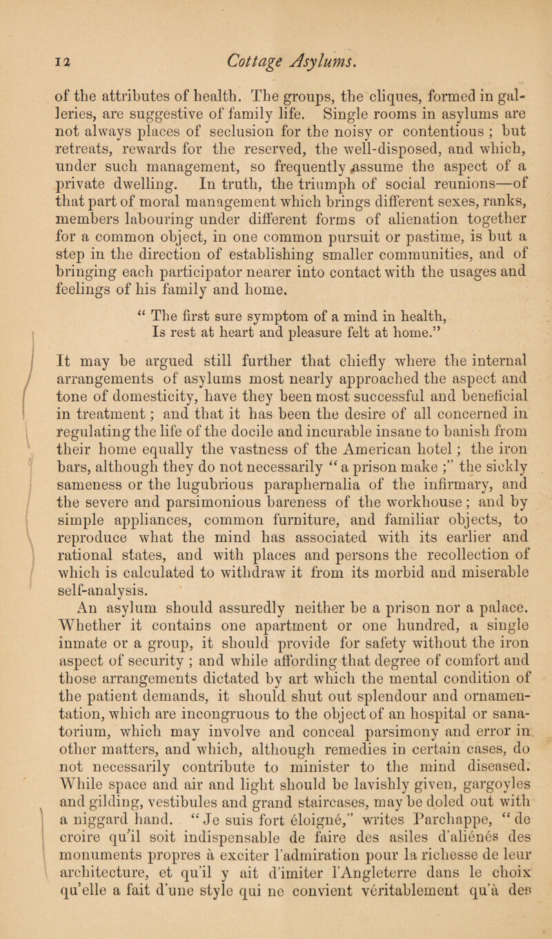 of the attributes of health. The groups, the cliques, formed in gal¬ leries, are suggestive of family life. Single rooms in asylums are not always places of seclusion for the noisy or contentious ; hut retreats, rewards for the reserved, the well-disposed, and which, under such management, so frequently ^assume the aspect of a private dwelling. In truth, the triumph of social reunions—of that part of moral management which brings different sexes, ranks, members labouring under different forms of alienation together for a common object, in one common pursuit or pastime, is but a step in the direction of establishing smaller communities, and of bringing each participator nearer into contact with the usages and feelings of his family and home. “ The first sure symptom of a mind in health, Is rest at heart and pleasure felt at home.” It may he argued still further that chiefly where the internal arrangements of asylums most nearly approached the aspect and tone of domesticity, have they been most successful and beneficial in treatment; and that it has been the desire of all concerned in regulating the life of the docile and incurable insane to banish from their home equally the vastness of the American hotel; the iron bars, although they do not necessarily “ a prison make the sickly sameness or the lugubrious paraphernalia of the infirmary, and the severe and parsimonious bareness of the workhouse; and by simple appliances, common furniture, and familiar objects, to reproduce what the mind has associated with its earlier and rational states, and with places and persons the recollection of which is calculated to withdraw it from its morbid and miserable self-analysis. An asylum should assuredly neither he a prison nor a palace. Whether it contains one apartment or one hundred, a single inmate or a group, it should provide for safety without the iron aspect of security ; and while affording that degree of comfort and those arrangements dictated by art which the mental condition of the patient demands, it should shut out splendour and ornamen¬ tation, which are incongruous to the object of an hospital or sana¬ torium, which may involve and conceal parsimony and error in other matters, and which, although remedies in certain cases, do not necessarily contribute to minister to the mind diseased. While space and air and light should be lavishly given, gargoyles and gilding, vestibules and grand staircases, may he doled out with a niggard hand. “ Je suis fort eloigne,” writes Parchappe, “ de croire qffil soit indispensable de faire des asiles d’alienes des monuments propres a exciter 1’admiration pour la richesse de leur architecture, et qu’il y ait d’imiter l’Angleterre dans le choix quelle a fait dune style qui ne convient veritablement qua des