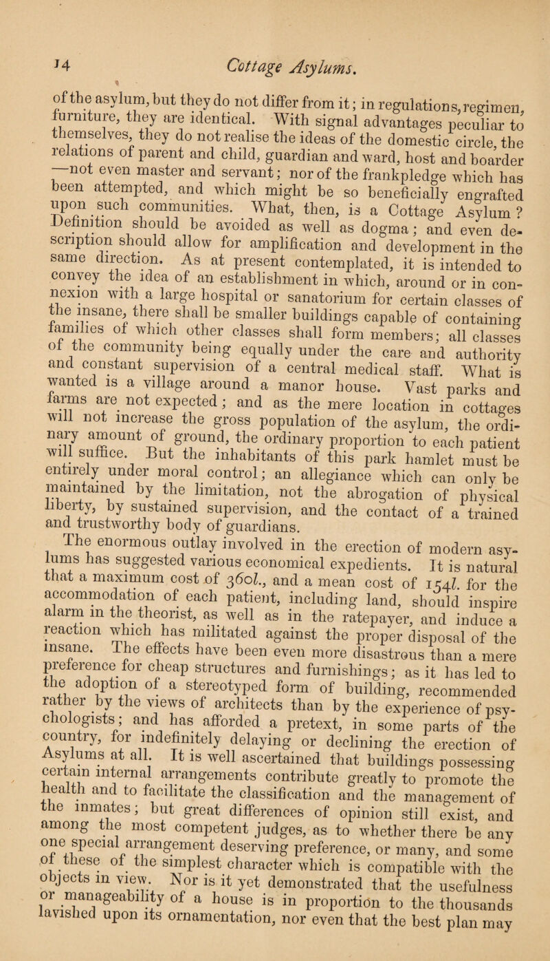 of the asylum, but they do not differ from it; in regulations, regimen, furniture, they are identical. With signal advantages peculiar to t emselves, they do not realise the ideas of the domestic circle the relations of parent and child, guardian and ward, host and boarder —not even master and servant; nor of the frankpledge which has been attempted, and which might be so beneficially engrafted upon such communities. What, then, is a Cottage Asylum? Definition should be avoided as well as dogma; and even de¬ scription should allow for amplification and development in the same direction. As at present contemplated, it is intended to comey tie idea of an establishment in 'which, around or in com nexion with a large hospital or sanatorium for certain classes of the insane, there shall be smaller buildings capable of containing a mi 11. e s of which other classes shall form members; all classes ot the community being equally under the care and authority and constant supervision of a central medical staff. What is wanted is a village around a manor house. Vast parks and farms are not expected; and as the mere location in cottages will not increase the gross population of the asylum, the ordi- nary amount of ground, the ordinary proportion to each patient will suffice. But the inhabitants of this park hamlet must be entirely under moral control; an allegiance which can only be maintained by the limitation, not the abrogation of physical liberty, by sustained supervision, and the contact of a trained and trustworthy body of guardians. The enormous outlay involved in the erection of modern asy¬ lums has suggested various economical expedients. It is natural that a maximum cost of 360k, and a mean cost of 1K4I. for the accommodation of each patient, including land, should inspire alarm in the theorist, as well as in the ratepayer, and induce a reaction which has militated against the proper disposal of the insane. The effects have been even more disastrous than a mere preference for cheap structures and furnishings; as it has led to the adoption of a stereotyped form of building, recommended rather by the views of architects than by the experience of psy¬ chologists; and has afforded a pretext, in some parts of the country, for indefinitely delaying or declining the erection of Asylums at all It is well ascertained that buildings possessing certain internal arrangements contribute greatly to promote the health and to facilitate the classification and the management of the inmates; but great differences of opinion still exist, and among the most competent judges, as to whether there be any one special arrangement deserving preference, or many, and some ot these of the simplest character which is compatible with the objects 111 view. Nor is it yet demonstrated that the usefulness or manageability of a house is in proportion to the thousands avislied upon its ornamentation, nor even that the best plan may